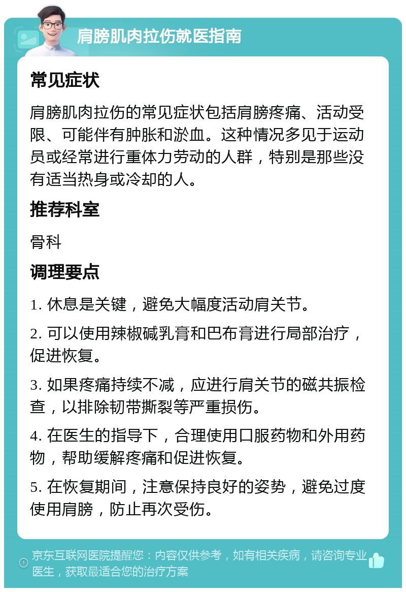 肩膀肌肉拉伤就医指南 常见症状 肩膀肌肉拉伤的常见症状包括肩膀疼痛、活动受限、可能伴有肿胀和淤血。这种情况多见于运动员或经常进行重体力劳动的人群，特别是那些没有适当热身或冷却的人。 推荐科室 骨科 调理要点 1. 休息是关键，避免大幅度活动肩关节。 2. 可以使用辣椒碱乳膏和巴布膏进行局部治疗，促进恢复。 3. 如果疼痛持续不减，应进行肩关节的磁共振检查，以排除韧带撕裂等严重损伤。 4. 在医生的指导下，合理使用口服药物和外用药物，帮助缓解疼痛和促进恢复。 5. 在恢复期间，注意保持良好的姿势，避免过度使用肩膀，防止再次受伤。