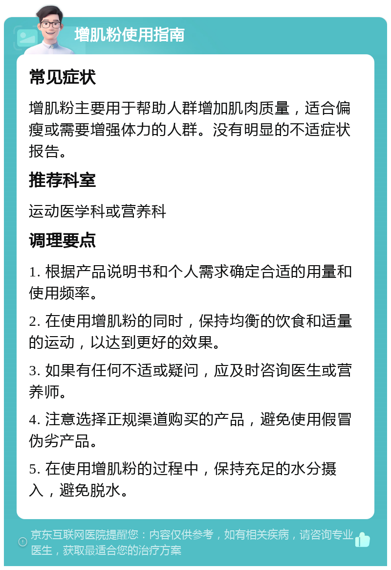 增肌粉使用指南 常见症状 增肌粉主要用于帮助人群增加肌肉质量，适合偏瘦或需要增强体力的人群。没有明显的不适症状报告。 推荐科室 运动医学科或营养科 调理要点 1. 根据产品说明书和个人需求确定合适的用量和使用频率。 2. 在使用增肌粉的同时，保持均衡的饮食和适量的运动，以达到更好的效果。 3. 如果有任何不适或疑问，应及时咨询医生或营养师。 4. 注意选择正规渠道购买的产品，避免使用假冒伪劣产品。 5. 在使用增肌粉的过程中，保持充足的水分摄入，避免脱水。