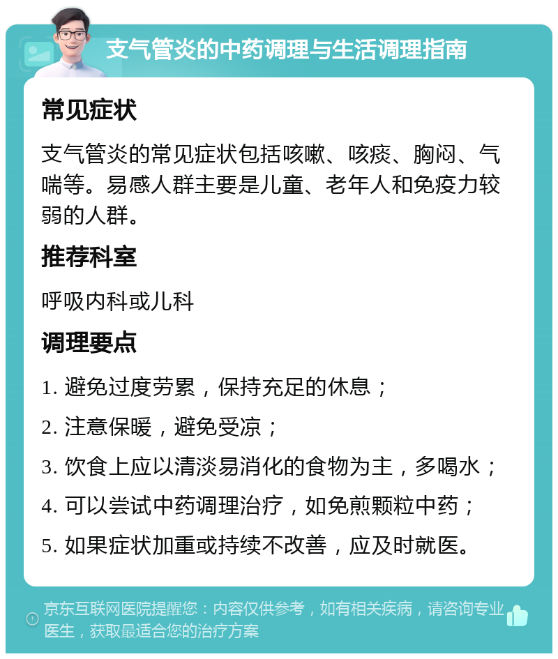 支气管炎的中药调理与生活调理指南 常见症状 支气管炎的常见症状包括咳嗽、咳痰、胸闷、气喘等。易感人群主要是儿童、老年人和免疫力较弱的人群。 推荐科室 呼吸内科或儿科 调理要点 1. 避免过度劳累，保持充足的休息； 2. 注意保暖，避免受凉； 3. 饮食上应以清淡易消化的食物为主，多喝水； 4. 可以尝试中药调理治疗，如免煎颗粒中药； 5. 如果症状加重或持续不改善，应及时就医。