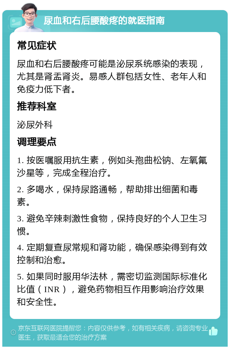 尿血和右后腰酸疼的就医指南 常见症状 尿血和右后腰酸疼可能是泌尿系统感染的表现，尤其是肾盂肾炎。易感人群包括女性、老年人和免疫力低下者。 推荐科室 泌尿外科 调理要点 1. 按医嘱服用抗生素，例如头孢曲松钠、左氧氟沙星等，完成全程治疗。 2. 多喝水，保持尿路通畅，帮助排出细菌和毒素。 3. 避免辛辣刺激性食物，保持良好的个人卫生习惯。 4. 定期复查尿常规和肾功能，确保感染得到有效控制和治愈。 5. 如果同时服用华法林，需密切监测国际标准化比值（INR），避免药物相互作用影响治疗效果和安全性。