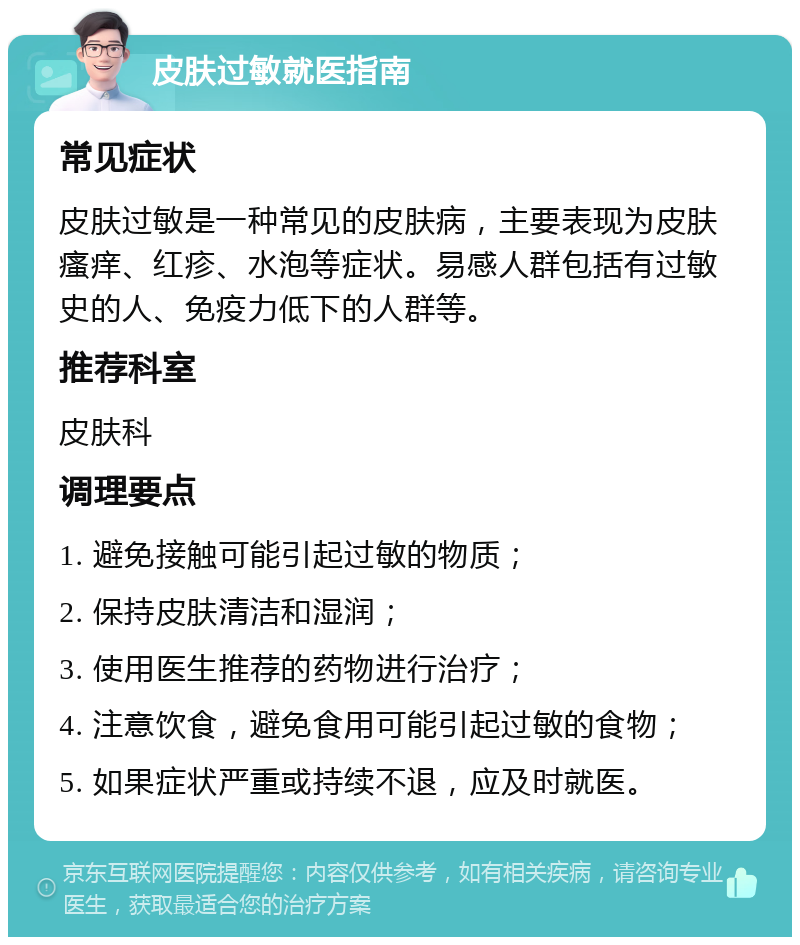 皮肤过敏就医指南 常见症状 皮肤过敏是一种常见的皮肤病，主要表现为皮肤瘙痒、红疹、水泡等症状。易感人群包括有过敏史的人、免疫力低下的人群等。 推荐科室 皮肤科 调理要点 1. 避免接触可能引起过敏的物质； 2. 保持皮肤清洁和湿润； 3. 使用医生推荐的药物进行治疗； 4. 注意饮食，避免食用可能引起过敏的食物； 5. 如果症状严重或持续不退，应及时就医。