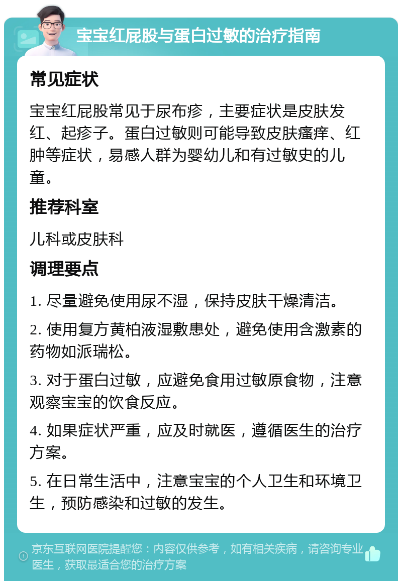 宝宝红屁股与蛋白过敏的治疗指南 常见症状 宝宝红屁股常见于尿布疹，主要症状是皮肤发红、起疹子。蛋白过敏则可能导致皮肤瘙痒、红肿等症状，易感人群为婴幼儿和有过敏史的儿童。 推荐科室 儿科或皮肤科 调理要点 1. 尽量避免使用尿不湿，保持皮肤干燥清洁。 2. 使用复方黄柏液湿敷患处，避免使用含激素的药物如派瑞松。 3. 对于蛋白过敏，应避免食用过敏原食物，注意观察宝宝的饮食反应。 4. 如果症状严重，应及时就医，遵循医生的治疗方案。 5. 在日常生活中，注意宝宝的个人卫生和环境卫生，预防感染和过敏的发生。