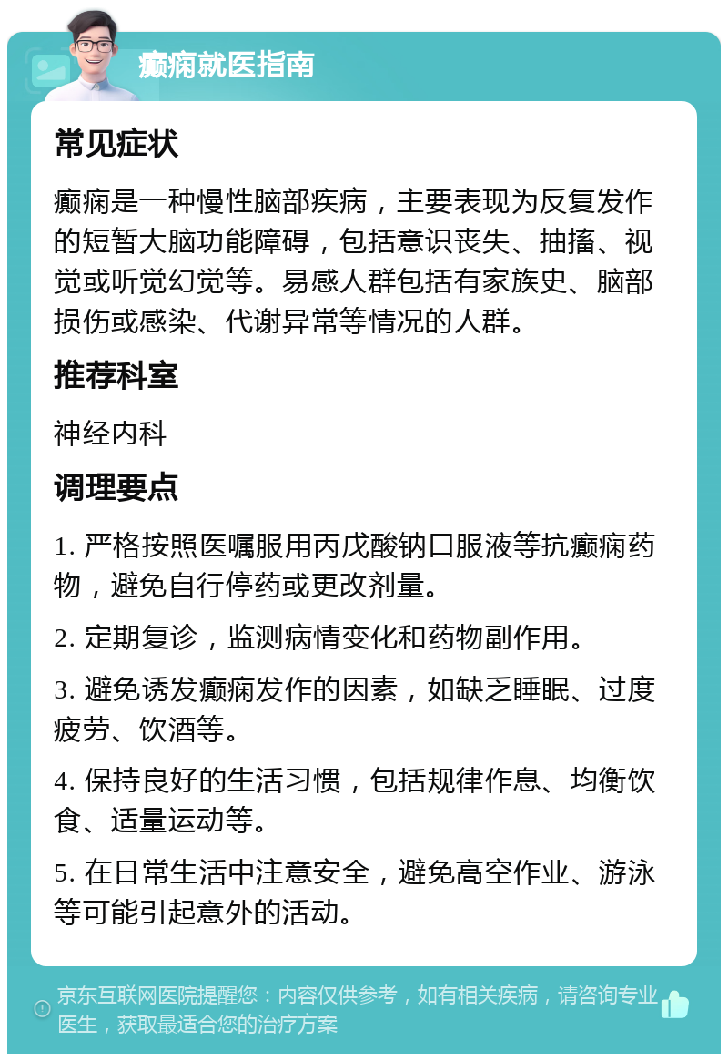 癫痫就医指南 常见症状 癫痫是一种慢性脑部疾病，主要表现为反复发作的短暂大脑功能障碍，包括意识丧失、抽搐、视觉或听觉幻觉等。易感人群包括有家族史、脑部损伤或感染、代谢异常等情况的人群。 推荐科室 神经内科 调理要点 1. 严格按照医嘱服用丙戊酸钠口服液等抗癫痫药物，避免自行停药或更改剂量。 2. 定期复诊，监测病情变化和药物副作用。 3. 避免诱发癫痫发作的因素，如缺乏睡眠、过度疲劳、饮酒等。 4. 保持良好的生活习惯，包括规律作息、均衡饮食、适量运动等。 5. 在日常生活中注意安全，避免高空作业、游泳等可能引起意外的活动。