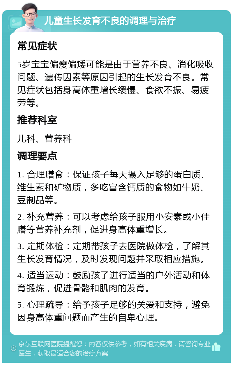 儿童生长发育不良的调理与治疗 常见症状 5岁宝宝偏瘦偏矮可能是由于营养不良、消化吸收问题、遗传因素等原因引起的生长发育不良。常见症状包括身高体重增长缓慢、食欲不振、易疲劳等。 推荐科室 儿科、营养科 调理要点 1. 合理膳食：保证孩子每天摄入足够的蛋白质、维生素和矿物质，多吃富含钙质的食物如牛奶、豆制品等。 2. 补充营养：可以考虑给孩子服用小安素或小佳膳等营养补充剂，促进身高体重增长。 3. 定期体检：定期带孩子去医院做体检，了解其生长发育情况，及时发现问题并采取相应措施。 4. 适当运动：鼓励孩子进行适当的户外活动和体育锻炼，促进骨骼和肌肉的发育。 5. 心理疏导：给予孩子足够的关爱和支持，避免因身高体重问题而产生的自卑心理。