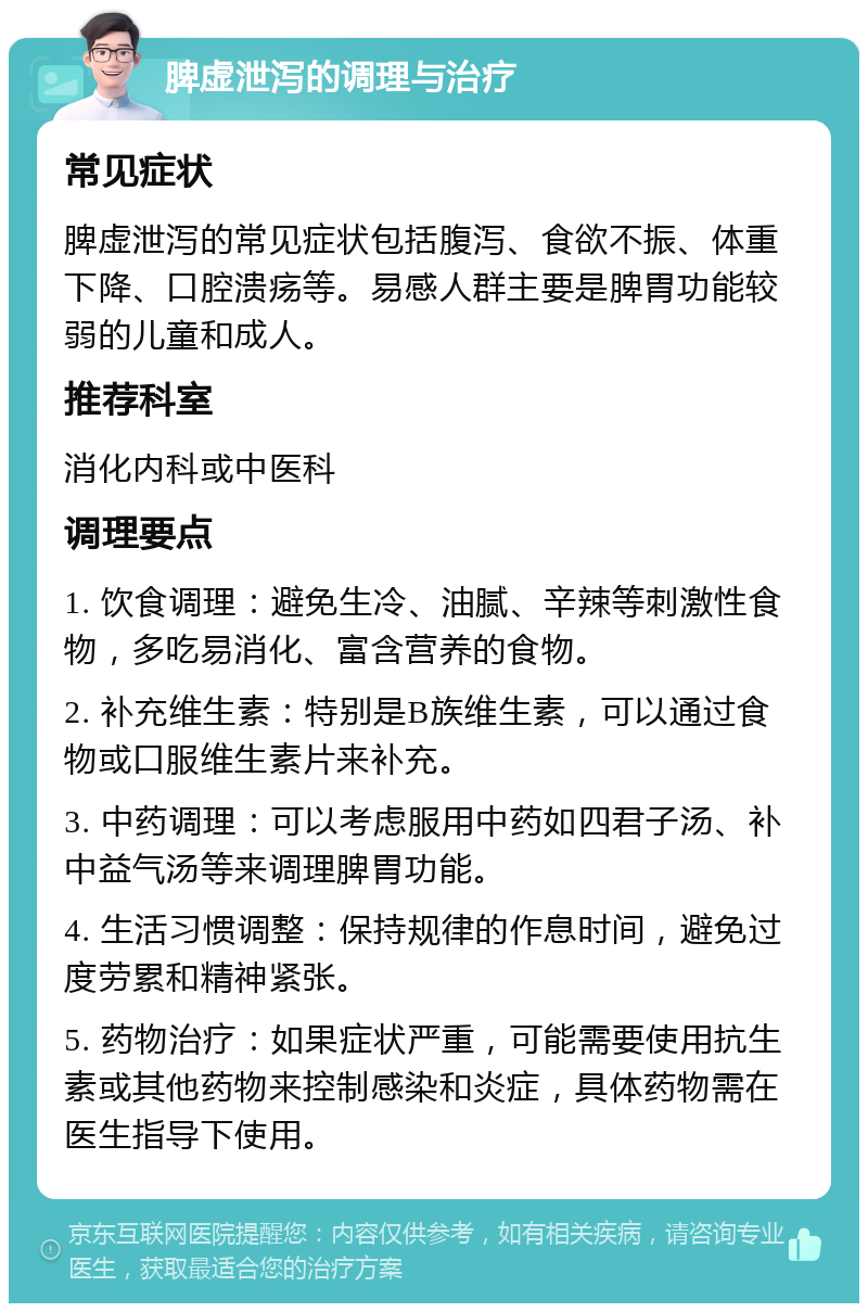 脾虚泄泻的调理与治疗 常见症状 脾虚泄泻的常见症状包括腹泻、食欲不振、体重下降、口腔溃疡等。易感人群主要是脾胃功能较弱的儿童和成人。 推荐科室 消化内科或中医科 调理要点 1. 饮食调理：避免生冷、油腻、辛辣等刺激性食物，多吃易消化、富含营养的食物。 2. 补充维生素：特别是B族维生素，可以通过食物或口服维生素片来补充。 3. 中药调理：可以考虑服用中药如四君子汤、补中益气汤等来调理脾胃功能。 4. 生活习惯调整：保持规律的作息时间，避免过度劳累和精神紧张。 5. 药物治疗：如果症状严重，可能需要使用抗生素或其他药物来控制感染和炎症，具体药物需在医生指导下使用。