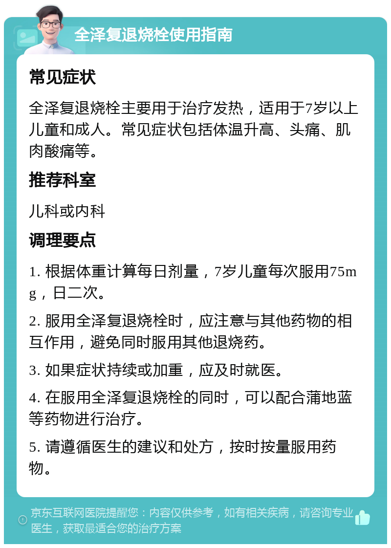 全泽复退烧栓使用指南 常见症状 全泽复退烧栓主要用于治疗发热，适用于7岁以上儿童和成人。常见症状包括体温升高、头痛、肌肉酸痛等。 推荐科室 儿科或内科 调理要点 1. 根据体重计算每日剂量，7岁儿童每次服用75mg，日二次。 2. 服用全泽复退烧栓时，应注意与其他药物的相互作用，避免同时服用其他退烧药。 3. 如果症状持续或加重，应及时就医。 4. 在服用全泽复退烧栓的同时，可以配合蒲地蓝等药物进行治疗。 5. 请遵循医生的建议和处方，按时按量服用药物。