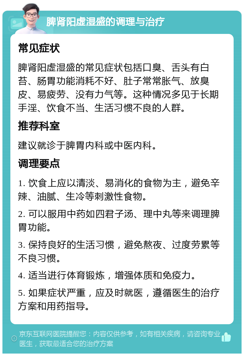 脾肾阳虚湿盛的调理与治疗 常见症状 脾肾阳虚湿盛的常见症状包括口臭、舌头有白苔、肠胃功能消耗不好、肚子常常胀气、放臭皮、易疲劳、没有力气等。这种情况多见于长期手淫、饮食不当、生活习惯不良的人群。 推荐科室 建议就诊于脾胃内科或中医内科。 调理要点 1. 饮食上应以清淡、易消化的食物为主，避免辛辣、油腻、生冷等刺激性食物。 2. 可以服用中药如四君子汤、理中丸等来调理脾胃功能。 3. 保持良好的生活习惯，避免熬夜、过度劳累等不良习惯。 4. 适当进行体育锻炼，增强体质和免疫力。 5. 如果症状严重，应及时就医，遵循医生的治疗方案和用药指导。