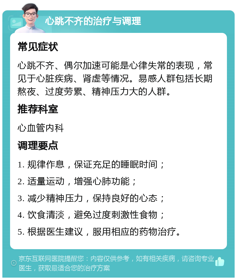 心跳不齐的治疗与调理 常见症状 心跳不齐、偶尔加速可能是心律失常的表现，常见于心脏疾病、肾虚等情况。易感人群包括长期熬夜、过度劳累、精神压力大的人群。 推荐科室 心血管内科 调理要点 1. 规律作息，保证充足的睡眠时间； 2. 适量运动，增强心肺功能； 3. 减少精神压力，保持良好的心态； 4. 饮食清淡，避免过度刺激性食物； 5. 根据医生建议，服用相应的药物治疗。