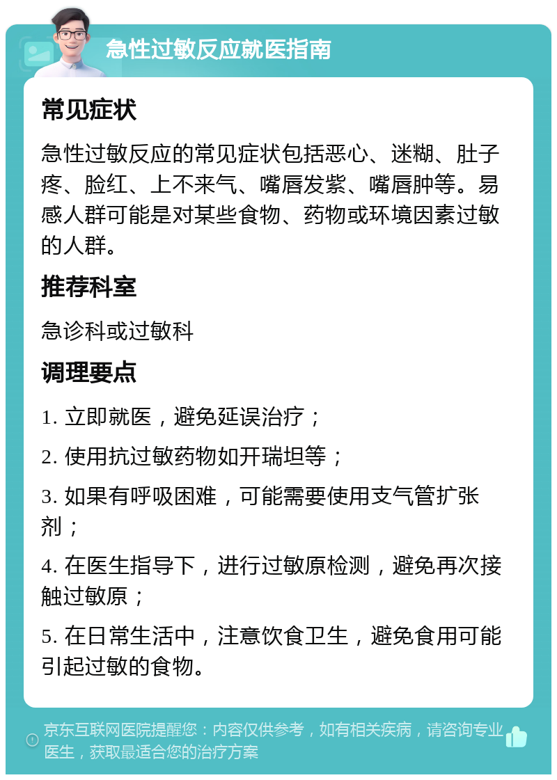 急性过敏反应就医指南 常见症状 急性过敏反应的常见症状包括恶心、迷糊、肚子疼、脸红、上不来气、嘴唇发紫、嘴唇肿等。易感人群可能是对某些食物、药物或环境因素过敏的人群。 推荐科室 急诊科或过敏科 调理要点 1. 立即就医，避免延误治疗； 2. 使用抗过敏药物如开瑞坦等； 3. 如果有呼吸困难，可能需要使用支气管扩张剂； 4. 在医生指导下，进行过敏原检测，避免再次接触过敏原； 5. 在日常生活中，注意饮食卫生，避免食用可能引起过敏的食物。