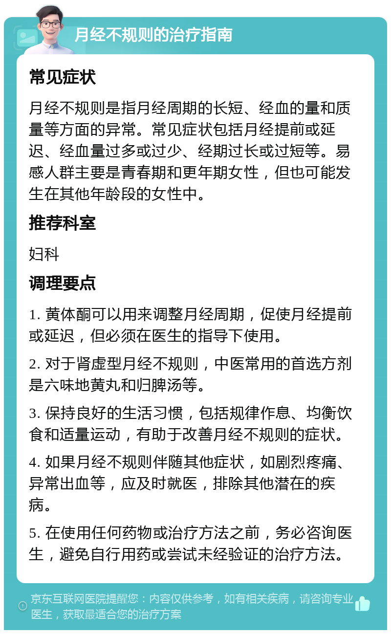 月经不规则的治疗指南 常见症状 月经不规则是指月经周期的长短、经血的量和质量等方面的异常。常见症状包括月经提前或延迟、经血量过多或过少、经期过长或过短等。易感人群主要是青春期和更年期女性，但也可能发生在其他年龄段的女性中。 推荐科室 妇科 调理要点 1. 黄体酮可以用来调整月经周期，促使月经提前或延迟，但必须在医生的指导下使用。 2. 对于肾虚型月经不规则，中医常用的首选方剂是六味地黄丸和归脾汤等。 3. 保持良好的生活习惯，包括规律作息、均衡饮食和适量运动，有助于改善月经不规则的症状。 4. 如果月经不规则伴随其他症状，如剧烈疼痛、异常出血等，应及时就医，排除其他潜在的疾病。 5. 在使用任何药物或治疗方法之前，务必咨询医生，避免自行用药或尝试未经验证的治疗方法。