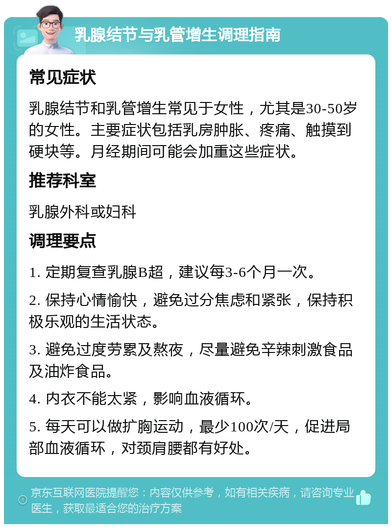 乳腺结节与乳管增生调理指南 常见症状 乳腺结节和乳管增生常见于女性，尤其是30-50岁的女性。主要症状包括乳房肿胀、疼痛、触摸到硬块等。月经期间可能会加重这些症状。 推荐科室 乳腺外科或妇科 调理要点 1. 定期复查乳腺B超，建议每3-6个月一次。 2. 保持心情愉快，避免过分焦虑和紧张，保持积极乐观的生活状态。 3. 避免过度劳累及熬夜，尽量避免辛辣刺激食品及油炸食品。 4. 内衣不能太紧，影响血液循环。 5. 每天可以做扩胸运动，最少100次/天，促进局部血液循环，对颈肩腰都有好处。