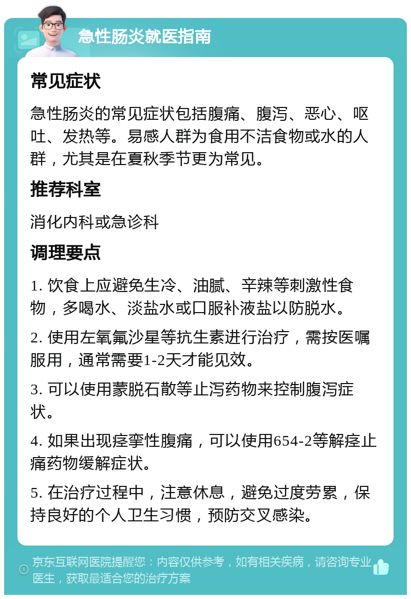 急性肠炎就医指南 常见症状 急性肠炎的常见症状包括腹痛、腹泻、恶心、呕吐、发热等。易感人群为食用不洁食物或水的人群，尤其是在夏秋季节更为常见。 推荐科室 消化内科或急诊科 调理要点 1. 饮食上应避免生冷、油腻、辛辣等刺激性食物，多喝水、淡盐水或口服补液盐以防脱水。 2. 使用左氧氟沙星等抗生素进行治疗，需按医嘱服用，通常需要1-2天才能见效。 3. 可以使用蒙脱石散等止泻药物来控制腹泻症状。 4. 如果出现痉挛性腹痛，可以使用654-2等解痉止痛药物缓解症状。 5. 在治疗过程中，注意休息，避免过度劳累，保持良好的个人卫生习惯，预防交叉感染。