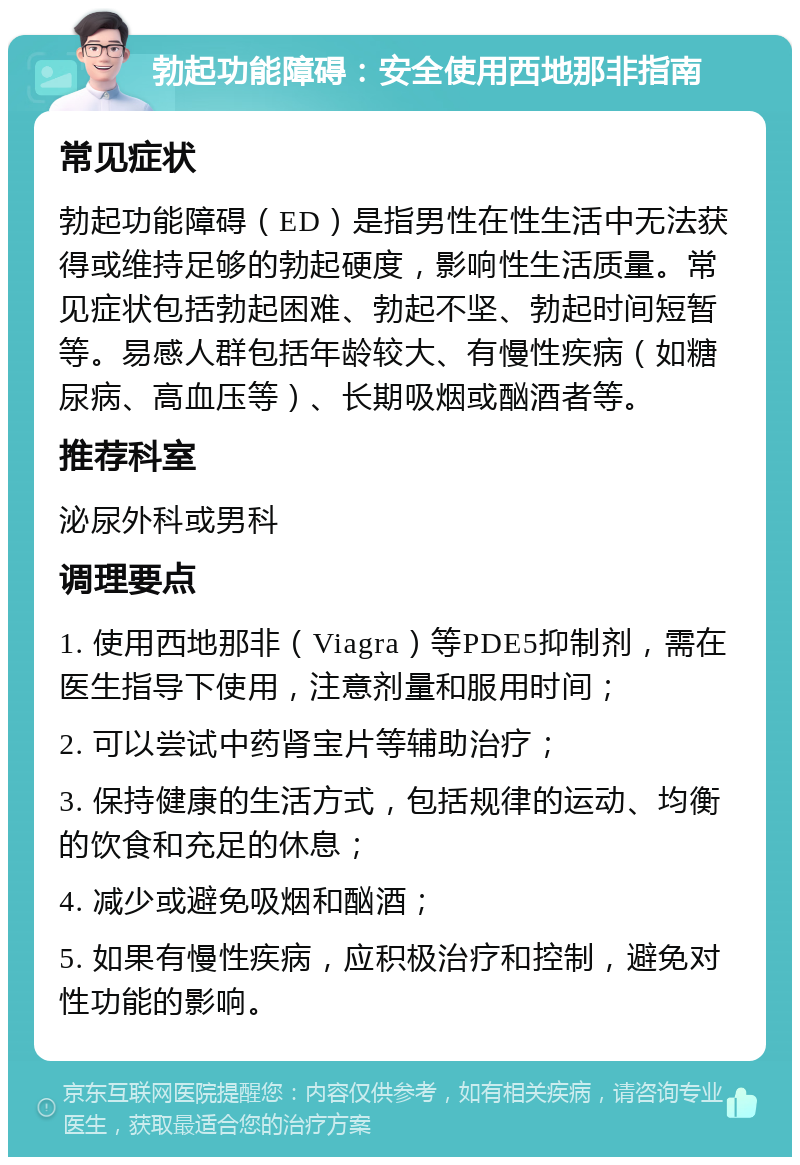 勃起功能障碍：安全使用西地那非指南 常见症状 勃起功能障碍（ED）是指男性在性生活中无法获得或维持足够的勃起硬度，影响性生活质量。常见症状包括勃起困难、勃起不坚、勃起时间短暂等。易感人群包括年龄较大、有慢性疾病（如糖尿病、高血压等）、长期吸烟或酗酒者等。 推荐科室 泌尿外科或男科 调理要点 1. 使用西地那非（Viagra）等PDE5抑制剂，需在医生指导下使用，注意剂量和服用时间； 2. 可以尝试中药肾宝片等辅助治疗； 3. 保持健康的生活方式，包括规律的运动、均衡的饮食和充足的休息； 4. 减少或避免吸烟和酗酒； 5. 如果有慢性疾病，应积极治疗和控制，避免对性功能的影响。