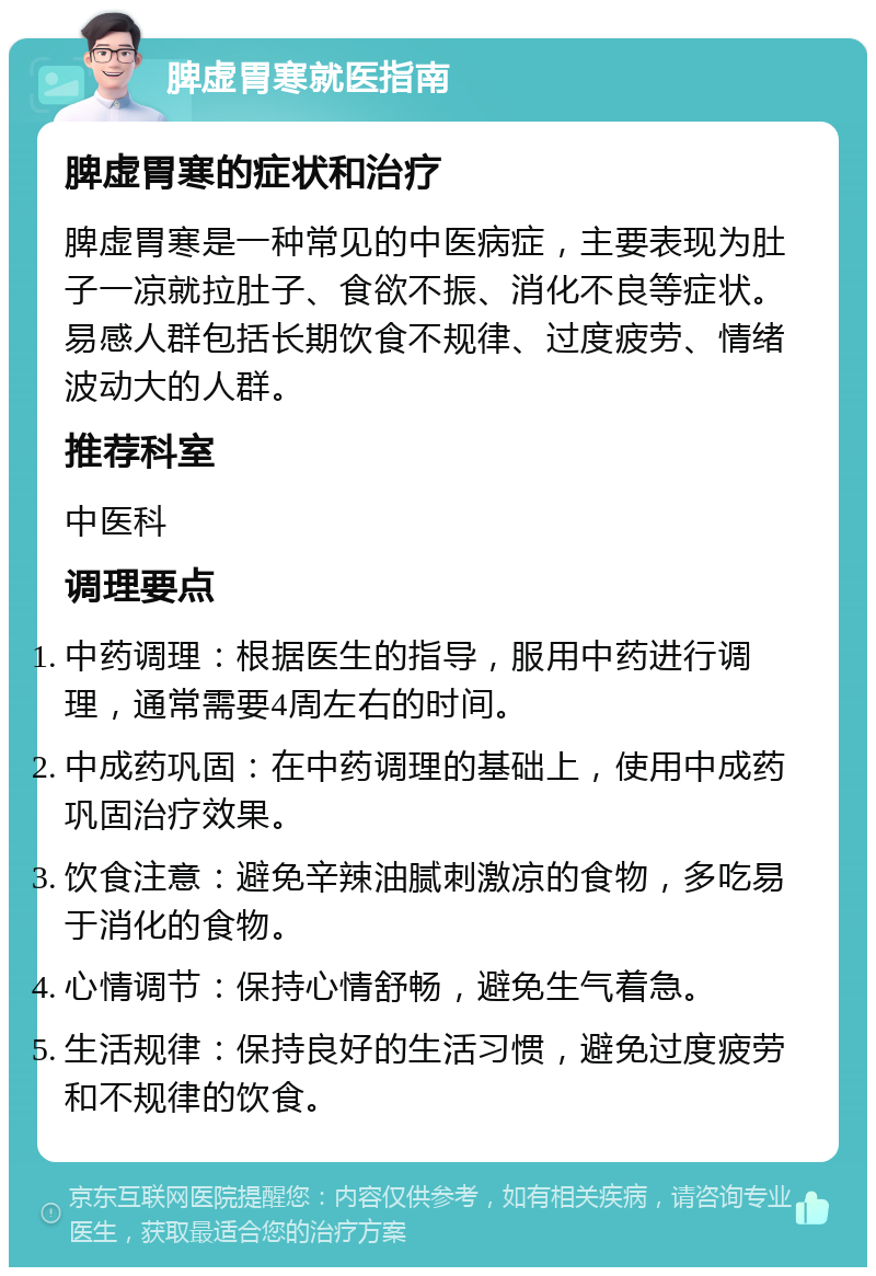 脾虚胃寒就医指南 脾虚胃寒的症状和治疗 脾虚胃寒是一种常见的中医病症，主要表现为肚子一凉就拉肚子、食欲不振、消化不良等症状。易感人群包括长期饮食不规律、过度疲劳、情绪波动大的人群。 推荐科室 中医科 调理要点 中药调理：根据医生的指导，服用中药进行调理，通常需要4周左右的时间。 中成药巩固：在中药调理的基础上，使用中成药巩固治疗效果。 饮食注意：避免辛辣油腻刺激凉的食物，多吃易于消化的食物。 心情调节：保持心情舒畅，避免生气着急。 生活规律：保持良好的生活习惯，避免过度疲劳和不规律的饮食。