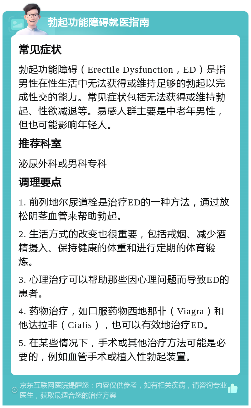 勃起功能障碍就医指南 常见症状 勃起功能障碍（Erectile Dysfunction，ED）是指男性在性生活中无法获得或维持足够的勃起以完成性交的能力。常见症状包括无法获得或维持勃起、性欲减退等。易感人群主要是中老年男性，但也可能影响年轻人。 推荐科室 泌尿外科或男科专科 调理要点 1. 前列地尔尿道栓是治疗ED的一种方法，通过放松阴茎血管来帮助勃起。 2. 生活方式的改变也很重要，包括戒烟、减少酒精摄入、保持健康的体重和进行定期的体育锻炼。 3. 心理治疗可以帮助那些因心理问题而导致ED的患者。 4. 药物治疗，如口服药物西地那非（Viagra）和他达拉非（Cialis），也可以有效地治疗ED。 5. 在某些情况下，手术或其他治疗方法可能是必要的，例如血管手术或植入性勃起装置。