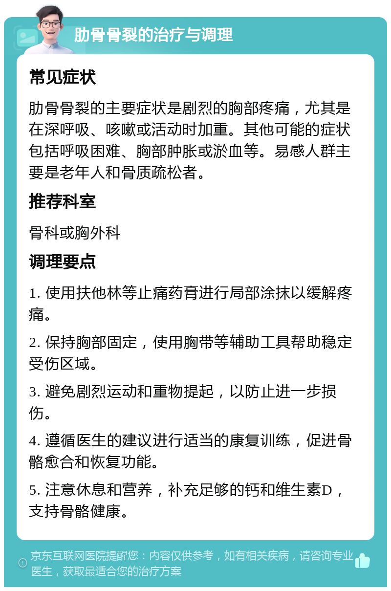 肋骨骨裂的治疗与调理 常见症状 肋骨骨裂的主要症状是剧烈的胸部疼痛，尤其是在深呼吸、咳嗽或活动时加重。其他可能的症状包括呼吸困难、胸部肿胀或淤血等。易感人群主要是老年人和骨质疏松者。 推荐科室 骨科或胸外科 调理要点 1. 使用扶他林等止痛药膏进行局部涂抹以缓解疼痛。 2. 保持胸部固定，使用胸带等辅助工具帮助稳定受伤区域。 3. 避免剧烈运动和重物提起，以防止进一步损伤。 4. 遵循医生的建议进行适当的康复训练，促进骨骼愈合和恢复功能。 5. 注意休息和营养，补充足够的钙和维生素D，支持骨骼健康。