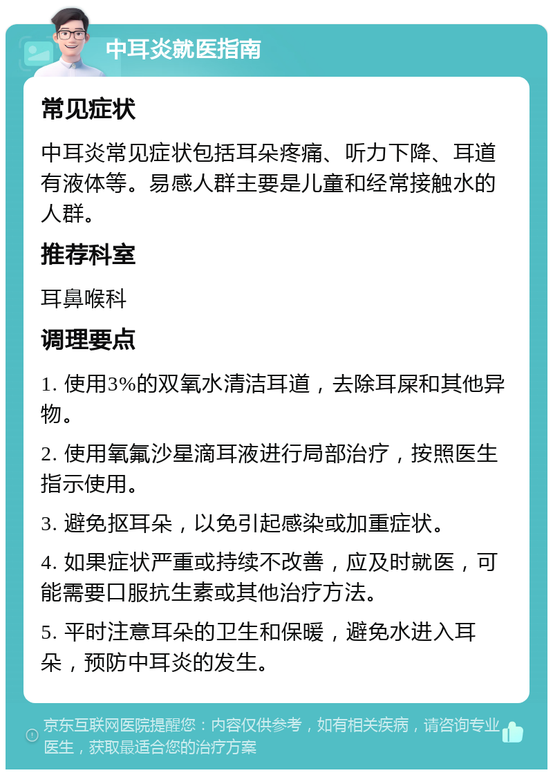 中耳炎就医指南 常见症状 中耳炎常见症状包括耳朵疼痛、听力下降、耳道有液体等。易感人群主要是儿童和经常接触水的人群。 推荐科室 耳鼻喉科 调理要点 1. 使用3%的双氧水清洁耳道，去除耳屎和其他异物。 2. 使用氧氟沙星滴耳液进行局部治疗，按照医生指示使用。 3. 避免抠耳朵，以免引起感染或加重症状。 4. 如果症状严重或持续不改善，应及时就医，可能需要口服抗生素或其他治疗方法。 5. 平时注意耳朵的卫生和保暖，避免水进入耳朵，预防中耳炎的发生。