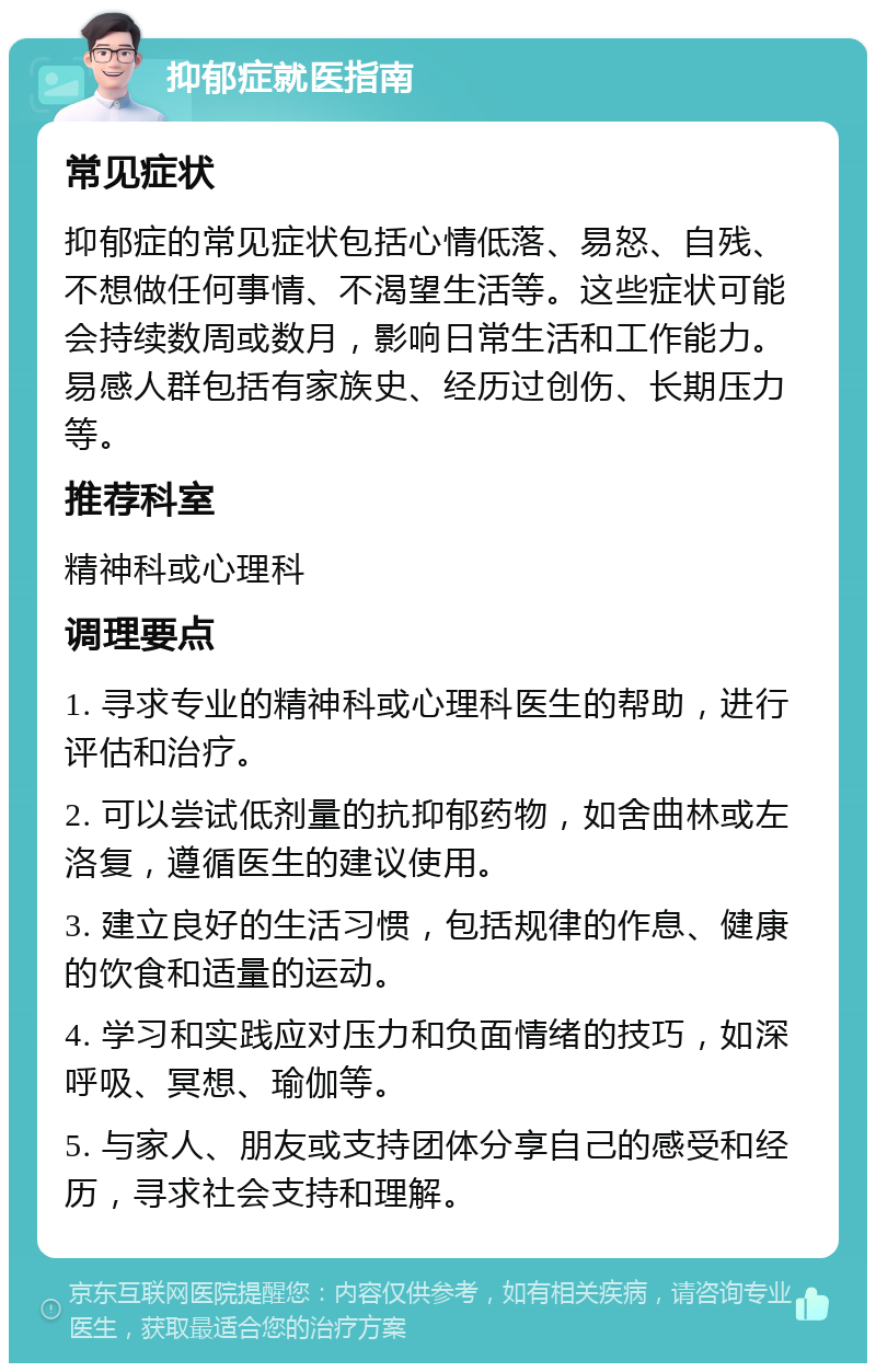 抑郁症就医指南 常见症状 抑郁症的常见症状包括心情低落、易怒、自残、不想做任何事情、不渴望生活等。这些症状可能会持续数周或数月，影响日常生活和工作能力。易感人群包括有家族史、经历过创伤、长期压力等。 推荐科室 精神科或心理科 调理要点 1. 寻求专业的精神科或心理科医生的帮助，进行评估和治疗。 2. 可以尝试低剂量的抗抑郁药物，如舍曲林或左洛复，遵循医生的建议使用。 3. 建立良好的生活习惯，包括规律的作息、健康的饮食和适量的运动。 4. 学习和实践应对压力和负面情绪的技巧，如深呼吸、冥想、瑜伽等。 5. 与家人、朋友或支持团体分享自己的感受和经历，寻求社会支持和理解。