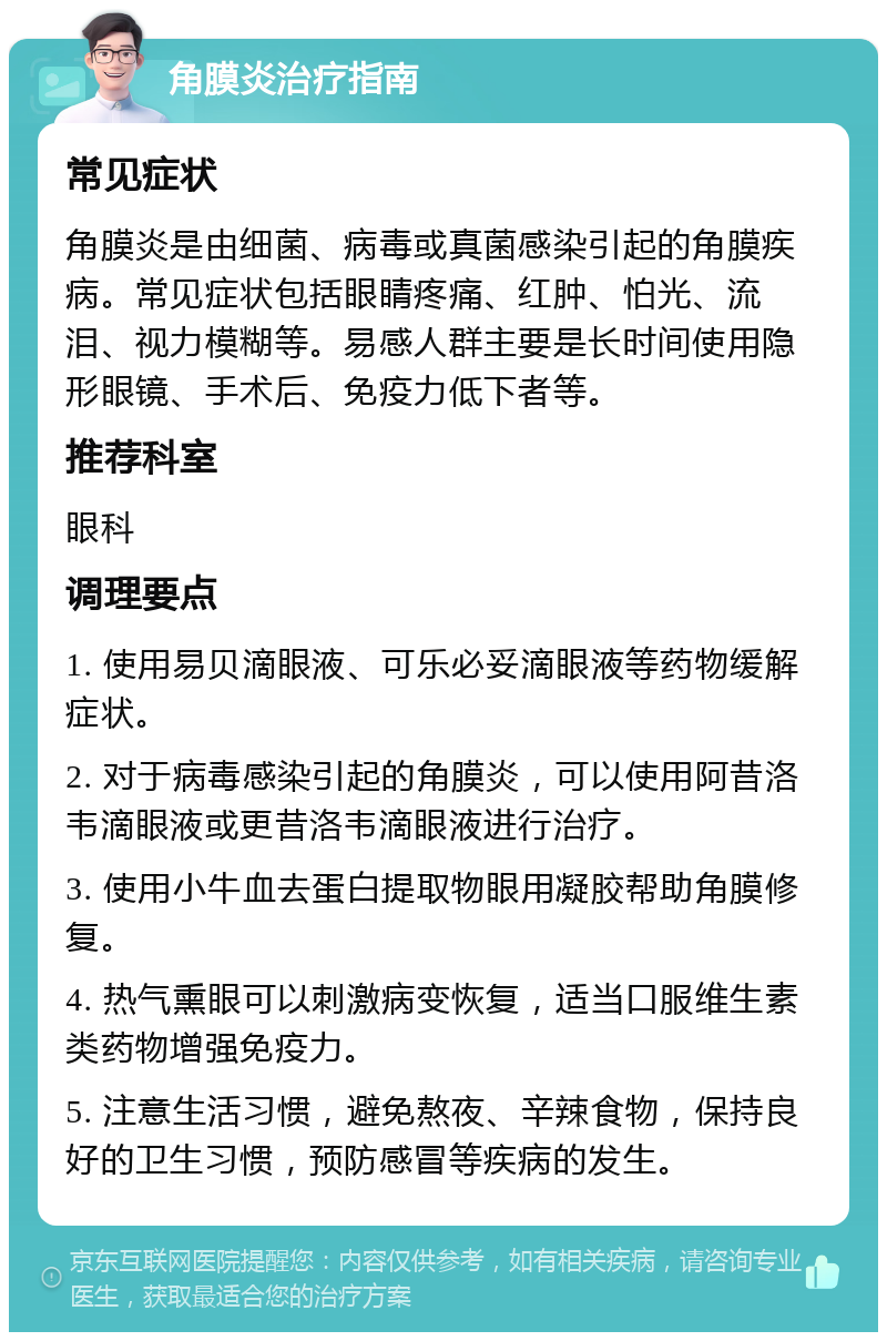 角膜炎治疗指南 常见症状 角膜炎是由细菌、病毒或真菌感染引起的角膜疾病。常见症状包括眼睛疼痛、红肿、怕光、流泪、视力模糊等。易感人群主要是长时间使用隐形眼镜、手术后、免疫力低下者等。 推荐科室 眼科 调理要点 1. 使用易贝滴眼液、可乐必妥滴眼液等药物缓解症状。 2. 对于病毒感染引起的角膜炎，可以使用阿昔洛韦滴眼液或更昔洛韦滴眼液进行治疗。 3. 使用小牛血去蛋白提取物眼用凝胶帮助角膜修复。 4. 热气熏眼可以刺激病变恢复，适当口服维生素类药物增强免疫力。 5. 注意生活习惯，避免熬夜、辛辣食物，保持良好的卫生习惯，预防感冒等疾病的发生。