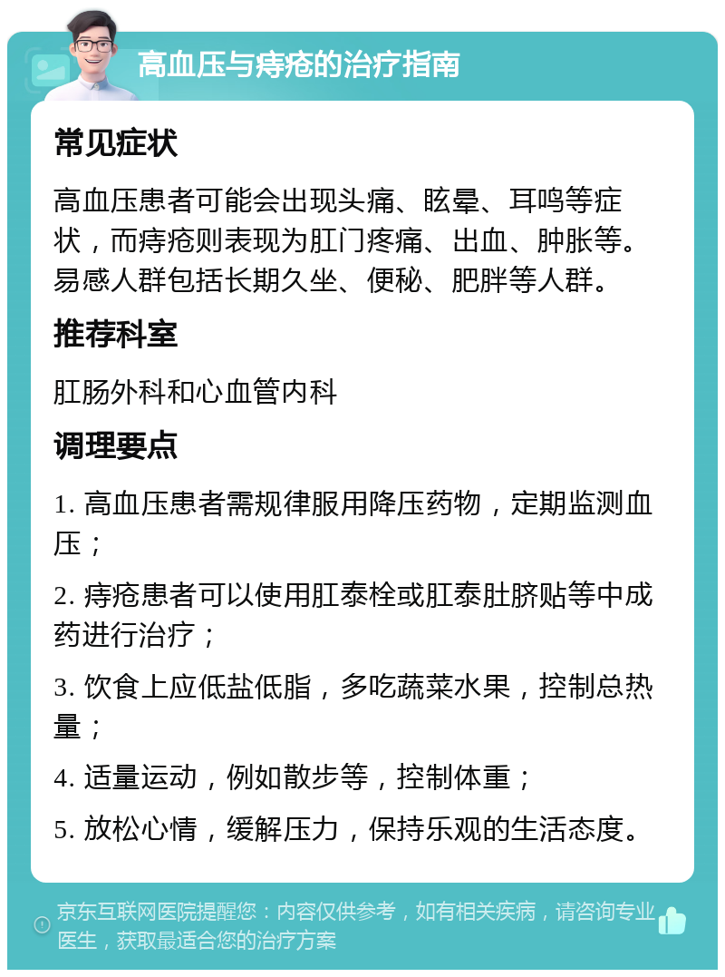 高血压与痔疮的治疗指南 常见症状 高血压患者可能会出现头痛、眩晕、耳鸣等症状，而痔疮则表现为肛门疼痛、出血、肿胀等。易感人群包括长期久坐、便秘、肥胖等人群。 推荐科室 肛肠外科和心血管内科 调理要点 1. 高血压患者需规律服用降压药物，定期监测血压； 2. 痔疮患者可以使用肛泰栓或肛泰肚脐贴等中成药进行治疗； 3. 饮食上应低盐低脂，多吃蔬菜水果，控制总热量； 4. 适量运动，例如散步等，控制体重； 5. 放松心情，缓解压力，保持乐观的生活态度。