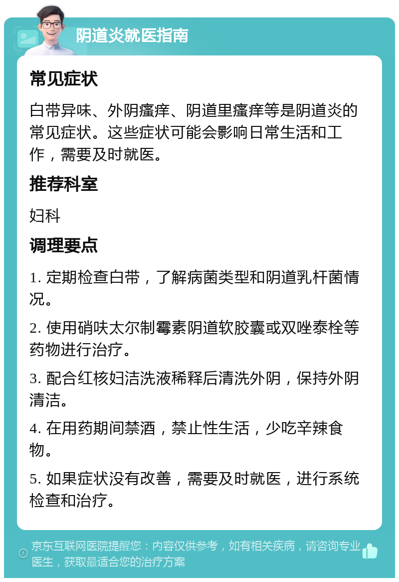 阴道炎就医指南 常见症状 白带异味、外阴瘙痒、阴道里瘙痒等是阴道炎的常见症状。这些症状可能会影响日常生活和工作，需要及时就医。 推荐科室 妇科 调理要点 1. 定期检查白带，了解病菌类型和阴道乳杆菌情况。 2. 使用硝呋太尔制霉素阴道软胶囊或双唑泰栓等药物进行治疗。 3. 配合红核妇洁洗液稀释后清洗外阴，保持外阴清洁。 4. 在用药期间禁酒，禁止性生活，少吃辛辣食物。 5. 如果症状没有改善，需要及时就医，进行系统检查和治疗。