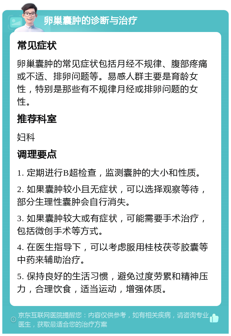 卵巢囊肿的诊断与治疗 常见症状 卵巢囊肿的常见症状包括月经不规律、腹部疼痛或不适、排卵问题等。易感人群主要是育龄女性，特别是那些有不规律月经或排卵问题的女性。 推荐科室 妇科 调理要点 1. 定期进行B超检查，监测囊肿的大小和性质。 2. 如果囊肿较小且无症状，可以选择观察等待，部分生理性囊肿会自行消失。 3. 如果囊肿较大或有症状，可能需要手术治疗，包括微创手术等方式。 4. 在医生指导下，可以考虑服用桂枝茯苓胶囊等中药来辅助治疗。 5. 保持良好的生活习惯，避免过度劳累和精神压力，合理饮食，适当运动，增强体质。