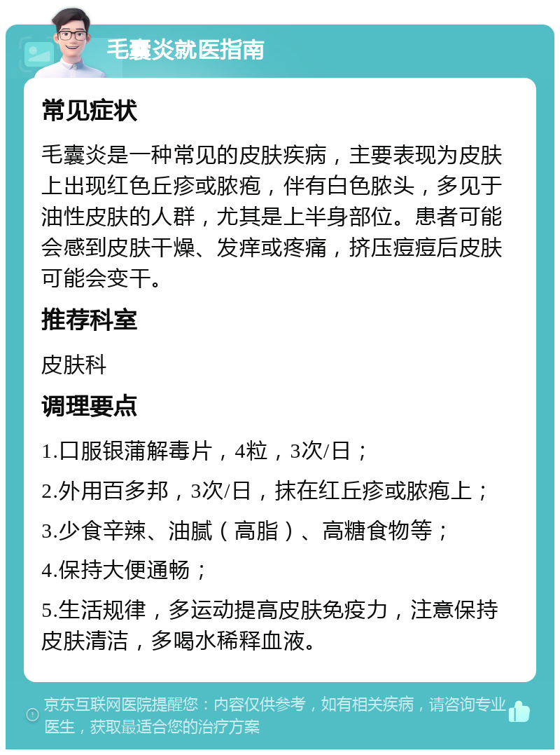 毛囊炎就医指南 常见症状 毛囊炎是一种常见的皮肤疾病，主要表现为皮肤上出现红色丘疹或脓疱，伴有白色脓头，多见于油性皮肤的人群，尤其是上半身部位。患者可能会感到皮肤干燥、发痒或疼痛，挤压痘痘后皮肤可能会变干。 推荐科室 皮肤科 调理要点 1.口服银蒲解毒片，4粒，3次/日； 2.外用百多邦，3次/日，抹在红丘疹或脓疱上； 3.少食辛辣、油腻（高脂）、高糖食物等； 4.保持大便通畅； 5.生活规律，多运动提高皮肤免疫力，注意保持皮肤清洁，多喝水稀释血液。