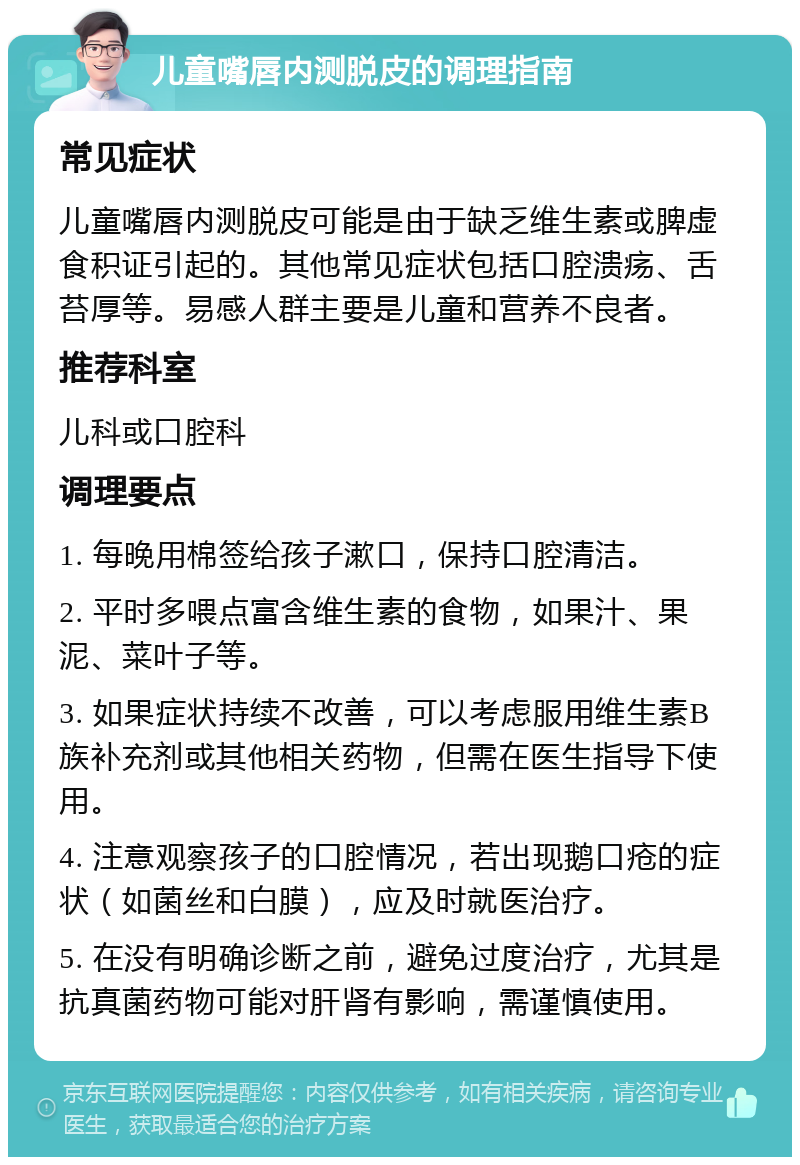 儿童嘴唇内测脱皮的调理指南 常见症状 儿童嘴唇内测脱皮可能是由于缺乏维生素或脾虚食积证引起的。其他常见症状包括口腔溃疡、舌苔厚等。易感人群主要是儿童和营养不良者。 推荐科室 儿科或口腔科 调理要点 1. 每晚用棉签给孩子漱口，保持口腔清洁。 2. 平时多喂点富含维生素的食物，如果汁、果泥、菜叶子等。 3. 如果症状持续不改善，可以考虑服用维生素B族补充剂或其他相关药物，但需在医生指导下使用。 4. 注意观察孩子的口腔情况，若出现鹅口疮的症状（如菌丝和白膜），应及时就医治疗。 5. 在没有明确诊断之前，避免过度治疗，尤其是抗真菌药物可能对肝肾有影响，需谨慎使用。