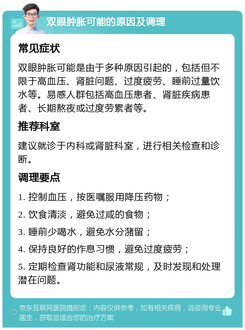 双眼肿胀可能的原因及调理 常见症状 双眼肿胀可能是由于多种原因引起的，包括但不限于高血压、肾脏问题、过度疲劳、睡前过量饮水等。易感人群包括高血压患者、肾脏疾病患者、长期熬夜或过度劳累者等。 推荐科室 建议就诊于内科或肾脏科室，进行相关检查和诊断。 调理要点 1. 控制血压，按医嘱服用降压药物； 2. 饮食清淡，避免过咸的食物； 3. 睡前少喝水，避免水分潴留； 4. 保持良好的作息习惯，避免过度疲劳； 5. 定期检查肾功能和尿液常规，及时发现和处理潜在问题。