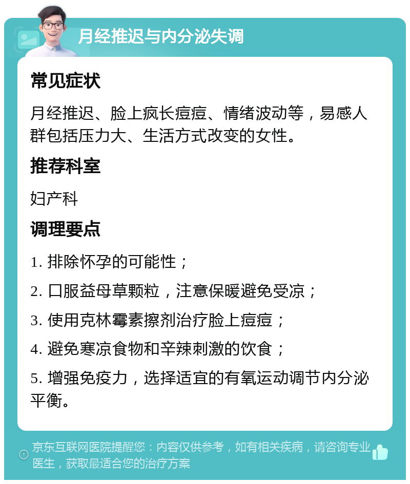 月经推迟与内分泌失调 常见症状 月经推迟、脸上疯长痘痘、情绪波动等，易感人群包括压力大、生活方式改变的女性。 推荐科室 妇产科 调理要点 1. 排除怀孕的可能性； 2. 口服益母草颗粒，注意保暖避免受凉； 3. 使用克林霉素擦剂治疗脸上痘痘； 4. 避免寒凉食物和辛辣刺激的饮食； 5. 增强免疫力，选择适宜的有氧运动调节内分泌平衡。