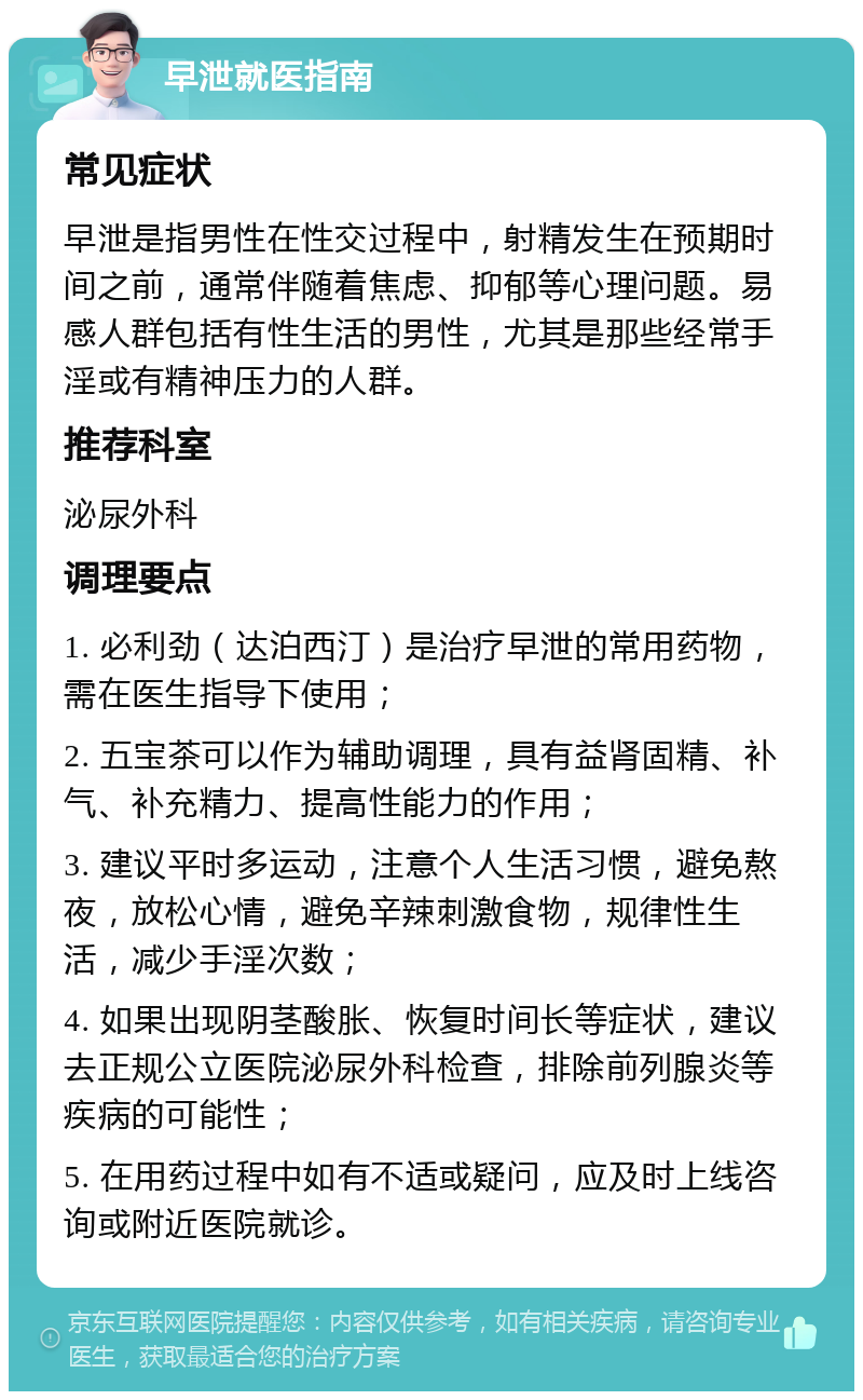 早泄就医指南 常见症状 早泄是指男性在性交过程中，射精发生在预期时间之前，通常伴随着焦虑、抑郁等心理问题。易感人群包括有性生活的男性，尤其是那些经常手淫或有精神压力的人群。 推荐科室 泌尿外科 调理要点 1. 必利劲（达泊西汀）是治疗早泄的常用药物，需在医生指导下使用； 2. 五宝茶可以作为辅助调理，具有益肾固精、补气、补充精力、提高性能力的作用； 3. 建议平时多运动，注意个人生活习惯，避免熬夜，放松心情，避免辛辣刺激食物，规律性生活，减少手淫次数； 4. 如果出现阴茎酸胀、恢复时间长等症状，建议去正规公立医院泌尿外科检查，排除前列腺炎等疾病的可能性； 5. 在用药过程中如有不适或疑问，应及时上线咨询或附近医院就诊。