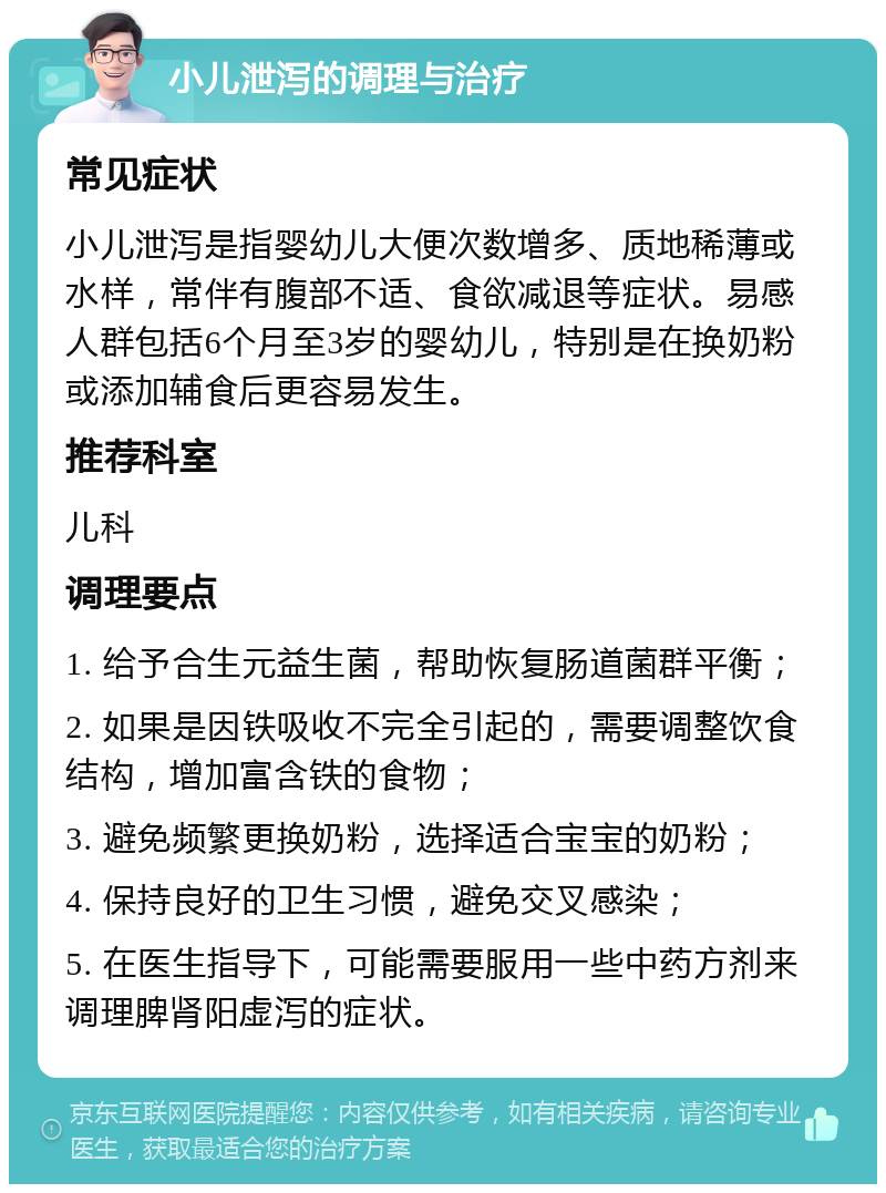 小儿泄泻的调理与治疗 常见症状 小儿泄泻是指婴幼儿大便次数增多、质地稀薄或水样，常伴有腹部不适、食欲减退等症状。易感人群包括6个月至3岁的婴幼儿，特别是在换奶粉或添加辅食后更容易发生。 推荐科室 儿科 调理要点 1. 给予合生元益生菌，帮助恢复肠道菌群平衡； 2. 如果是因铁吸收不完全引起的，需要调整饮食结构，增加富含铁的食物； 3. 避免频繁更换奶粉，选择适合宝宝的奶粉； 4. 保持良好的卫生习惯，避免交叉感染； 5. 在医生指导下，可能需要服用一些中药方剂来调理脾肾阳虚泻的症状。