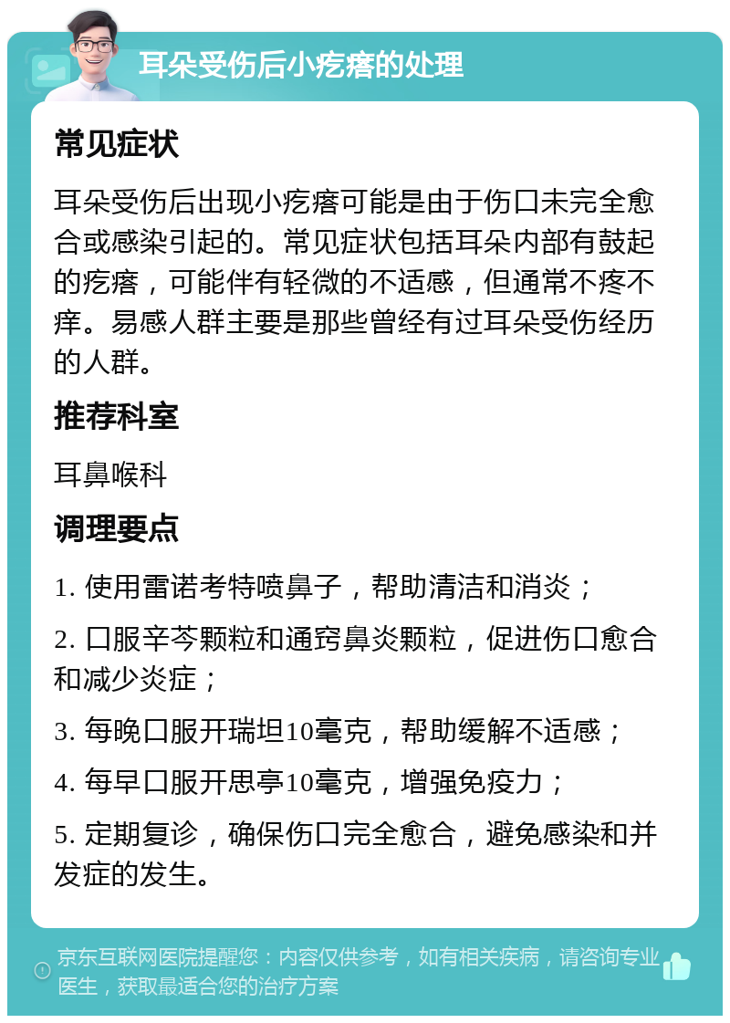 耳朵受伤后小疙瘩的处理 常见症状 耳朵受伤后出现小疙瘩可能是由于伤口未完全愈合或感染引起的。常见症状包括耳朵内部有鼓起的疙瘩，可能伴有轻微的不适感，但通常不疼不痒。易感人群主要是那些曾经有过耳朵受伤经历的人群。 推荐科室 耳鼻喉科 调理要点 1. 使用雷诺考特喷鼻子，帮助清洁和消炎； 2. 口服辛芩颗粒和通窍鼻炎颗粒，促进伤口愈合和减少炎症； 3. 每晚口服开瑞坦10毫克，帮助缓解不适感； 4. 每早口服开思亭10毫克，增强免疫力； 5. 定期复诊，确保伤口完全愈合，避免感染和并发症的发生。