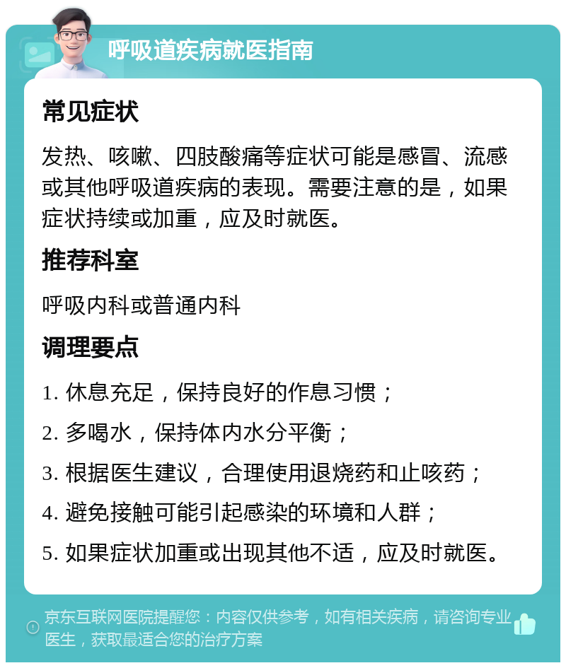 呼吸道疾病就医指南 常见症状 发热、咳嗽、四肢酸痛等症状可能是感冒、流感或其他呼吸道疾病的表现。需要注意的是，如果症状持续或加重，应及时就医。 推荐科室 呼吸内科或普通内科 调理要点 1. 休息充足，保持良好的作息习惯； 2. 多喝水，保持体内水分平衡； 3. 根据医生建议，合理使用退烧药和止咳药； 4. 避免接触可能引起感染的环境和人群； 5. 如果症状加重或出现其他不适，应及时就医。