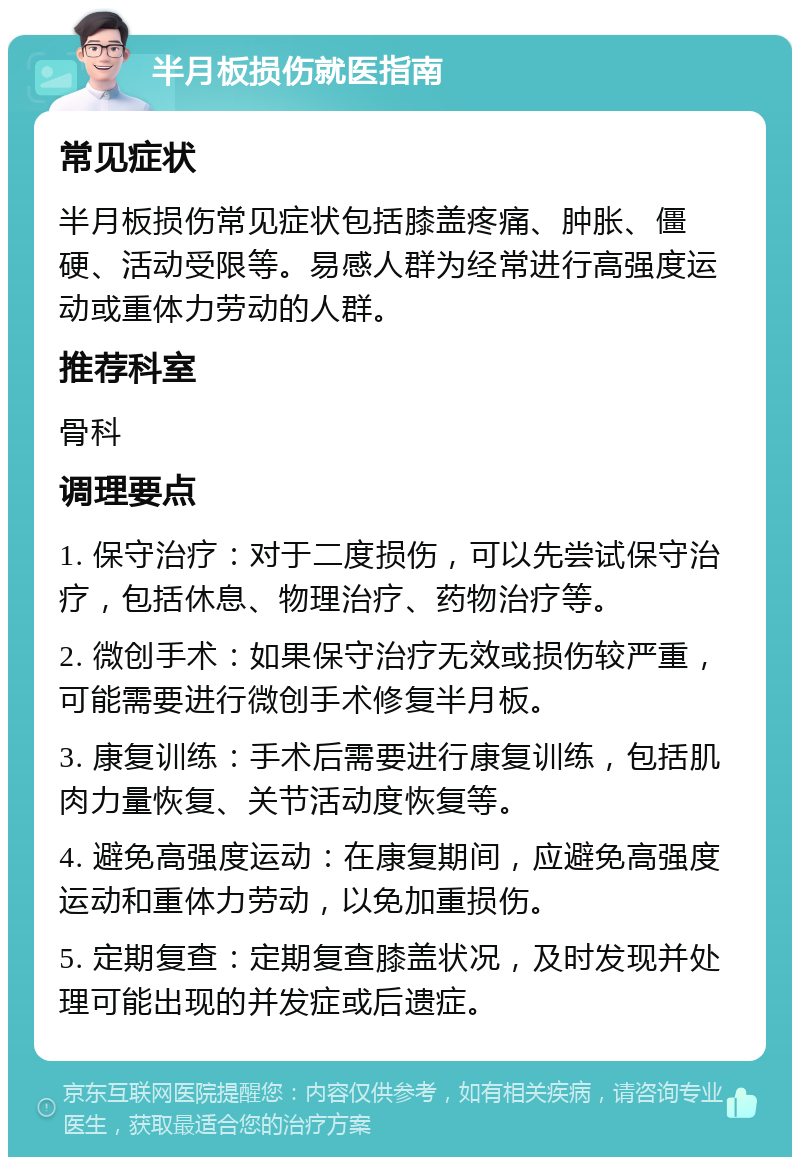 半月板损伤就医指南 常见症状 半月板损伤常见症状包括膝盖疼痛、肿胀、僵硬、活动受限等。易感人群为经常进行高强度运动或重体力劳动的人群。 推荐科室 骨科 调理要点 1. 保守治疗：对于二度损伤，可以先尝试保守治疗，包括休息、物理治疗、药物治疗等。 2. 微创手术：如果保守治疗无效或损伤较严重，可能需要进行微创手术修复半月板。 3. 康复训练：手术后需要进行康复训练，包括肌肉力量恢复、关节活动度恢复等。 4. 避免高强度运动：在康复期间，应避免高强度运动和重体力劳动，以免加重损伤。 5. 定期复查：定期复查膝盖状况，及时发现并处理可能出现的并发症或后遗症。