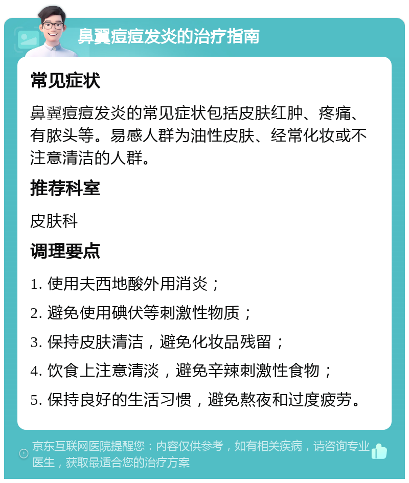 鼻翼痘痘发炎的治疗指南 常见症状 鼻翼痘痘发炎的常见症状包括皮肤红肿、疼痛、有脓头等。易感人群为油性皮肤、经常化妆或不注意清洁的人群。 推荐科室 皮肤科 调理要点 1. 使用夫西地酸外用消炎； 2. 避免使用碘伏等刺激性物质； 3. 保持皮肤清洁，避免化妆品残留； 4. 饮食上注意清淡，避免辛辣刺激性食物； 5. 保持良好的生活习惯，避免熬夜和过度疲劳。