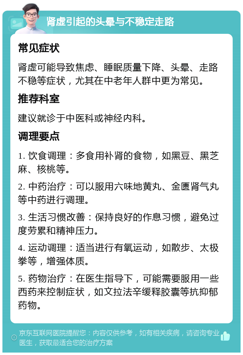 肾虚引起的头晕与不稳定走路 常见症状 肾虚可能导致焦虑、睡眠质量下降、头晕、走路不稳等症状，尤其在中老年人群中更为常见。 推荐科室 建议就诊于中医科或神经内科。 调理要点 1. 饮食调理：多食用补肾的食物，如黑豆、黑芝麻、核桃等。 2. 中药治疗：可以服用六味地黄丸、金匮肾气丸等中药进行调理。 3. 生活习惯改善：保持良好的作息习惯，避免过度劳累和精神压力。 4. 运动调理：适当进行有氧运动，如散步、太极拳等，增强体质。 5. 药物治疗：在医生指导下，可能需要服用一些西药来控制症状，如文拉法辛缓释胶囊等抗抑郁药物。