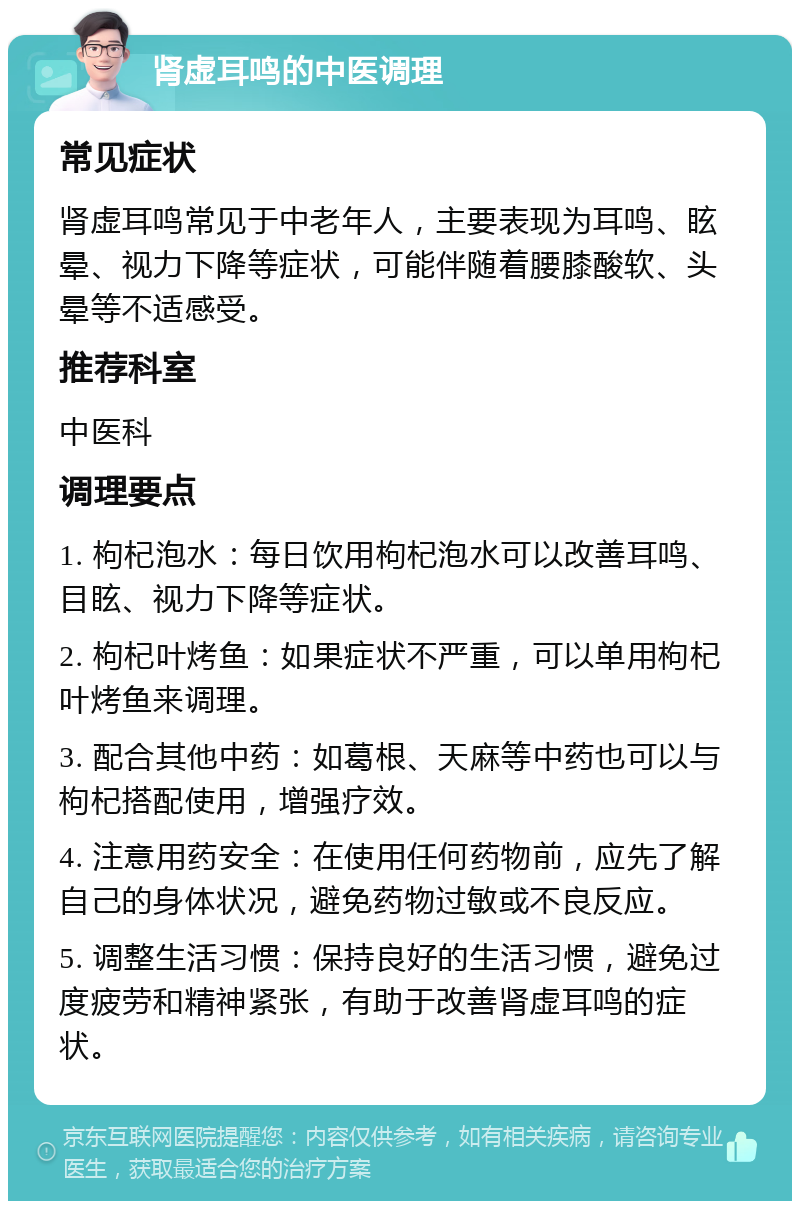 肾虚耳鸣的中医调理 常见症状 肾虚耳鸣常见于中老年人，主要表现为耳鸣、眩晕、视力下降等症状，可能伴随着腰膝酸软、头晕等不适感受。 推荐科室 中医科 调理要点 1. 枸杞泡水：每日饮用枸杞泡水可以改善耳鸣、目眩、视力下降等症状。 2. 枸杞叶烤鱼：如果症状不严重，可以单用枸杞叶烤鱼来调理。 3. 配合其他中药：如葛根、天麻等中药也可以与枸杞搭配使用，增强疗效。 4. 注意用药安全：在使用任何药物前，应先了解自己的身体状况，避免药物过敏或不良反应。 5. 调整生活习惯：保持良好的生活习惯，避免过度疲劳和精神紧张，有助于改善肾虚耳鸣的症状。