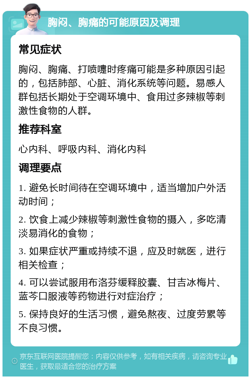 胸闷、胸痛的可能原因及调理 常见症状 胸闷、胸痛、打喷嚏时疼痛可能是多种原因引起的，包括肺部、心脏、消化系统等问题。易感人群包括长期处于空调环境中、食用过多辣椒等刺激性食物的人群。 推荐科室 心内科、呼吸内科、消化内科 调理要点 1. 避免长时间待在空调环境中，适当增加户外活动时间； 2. 饮食上减少辣椒等刺激性食物的摄入，多吃清淡易消化的食物； 3. 如果症状严重或持续不退，应及时就医，进行相关检查； 4. 可以尝试服用布洛芬缓释胶囊、甘吉冰梅片、蓝芩口服液等药物进行对症治疗； 5. 保持良好的生活习惯，避免熬夜、过度劳累等不良习惯。