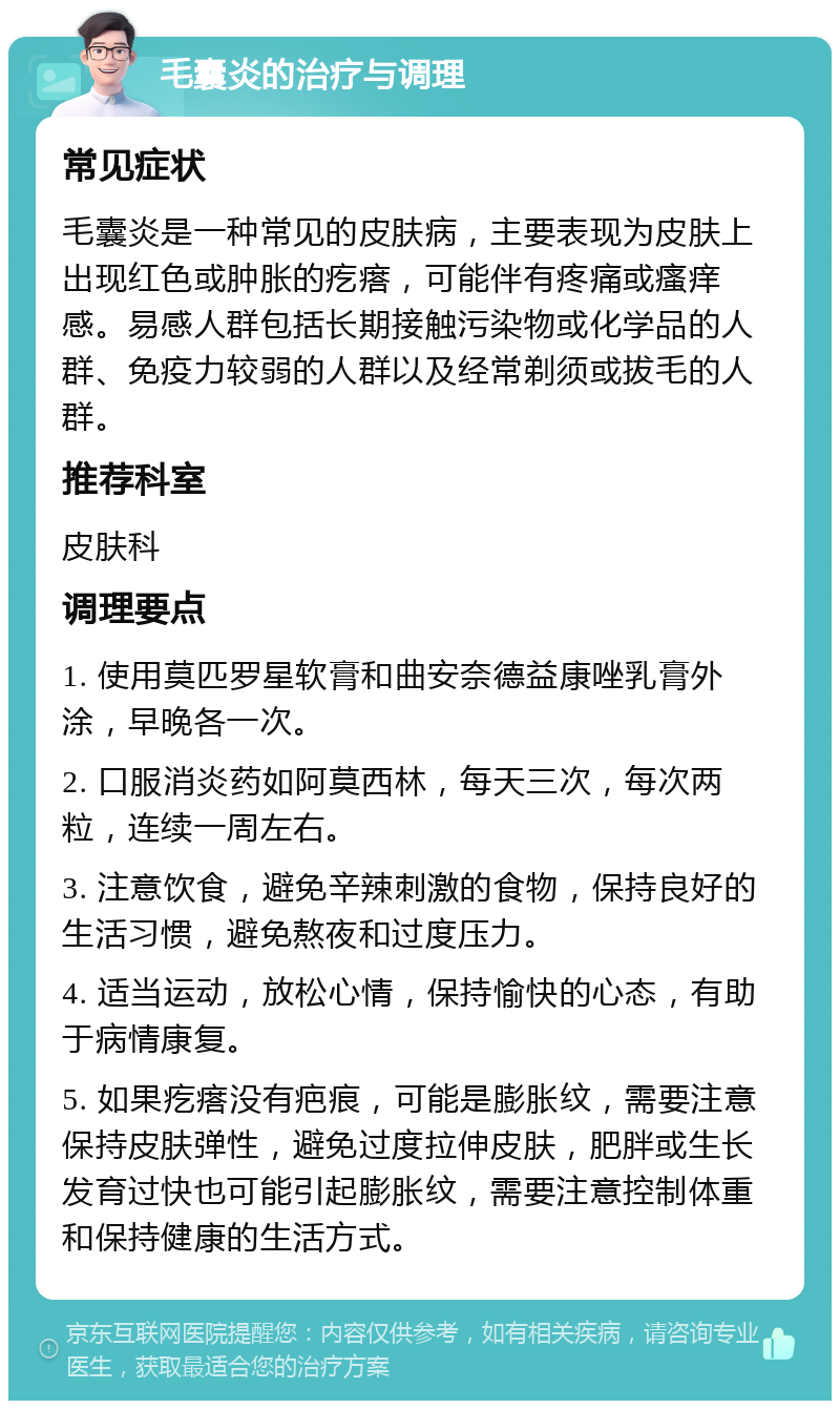 毛囊炎的治疗与调理 常见症状 毛囊炎是一种常见的皮肤病，主要表现为皮肤上出现红色或肿胀的疙瘩，可能伴有疼痛或瘙痒感。易感人群包括长期接触污染物或化学品的人群、免疫力较弱的人群以及经常剃须或拔毛的人群。 推荐科室 皮肤科 调理要点 1. 使用莫匹罗星软膏和曲安奈德益康唑乳膏外涂，早晚各一次。 2. 口服消炎药如阿莫西林，每天三次，每次两粒，连续一周左右。 3. 注意饮食，避免辛辣刺激的食物，保持良好的生活习惯，避免熬夜和过度压力。 4. 适当运动，放松心情，保持愉快的心态，有助于病情康复。 5. 如果疙瘩没有疤痕，可能是膨胀纹，需要注意保持皮肤弹性，避免过度拉伸皮肤，肥胖或生长发育过快也可能引起膨胀纹，需要注意控制体重和保持健康的生活方式。