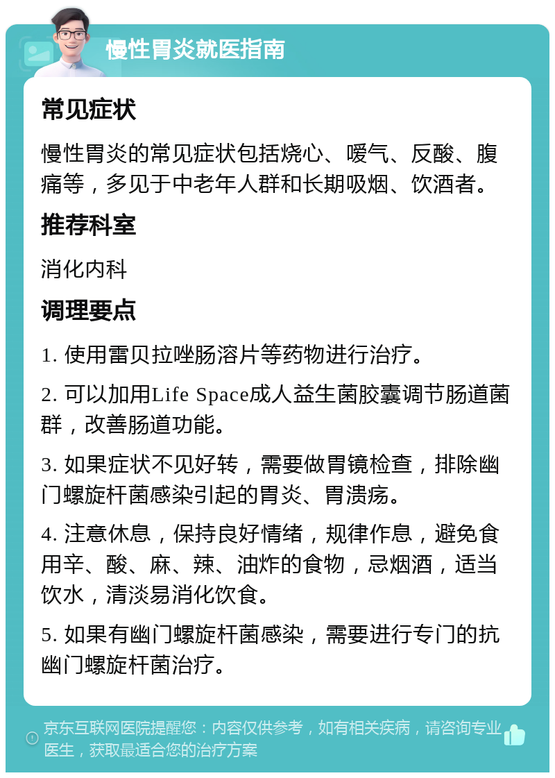 慢性胃炎就医指南 常见症状 慢性胃炎的常见症状包括烧心、嗳气、反酸、腹痛等，多见于中老年人群和长期吸烟、饮酒者。 推荐科室 消化内科 调理要点 1. 使用雷贝拉唑肠溶片等药物进行治疗。 2. 可以加用Life Space成人益生菌胶囊调节肠道菌群，改善肠道功能。 3. 如果症状不见好转，需要做胃镜检查，排除幽门螺旋杆菌感染引起的胃炎、胃溃疡。 4. 注意休息，保持良好情绪，规律作息，避免食用辛、酸、麻、辣、油炸的食物，忌烟酒，适当饮水，清淡易消化饮食。 5. 如果有幽门螺旋杆菌感染，需要进行专门的抗幽门螺旋杆菌治疗。