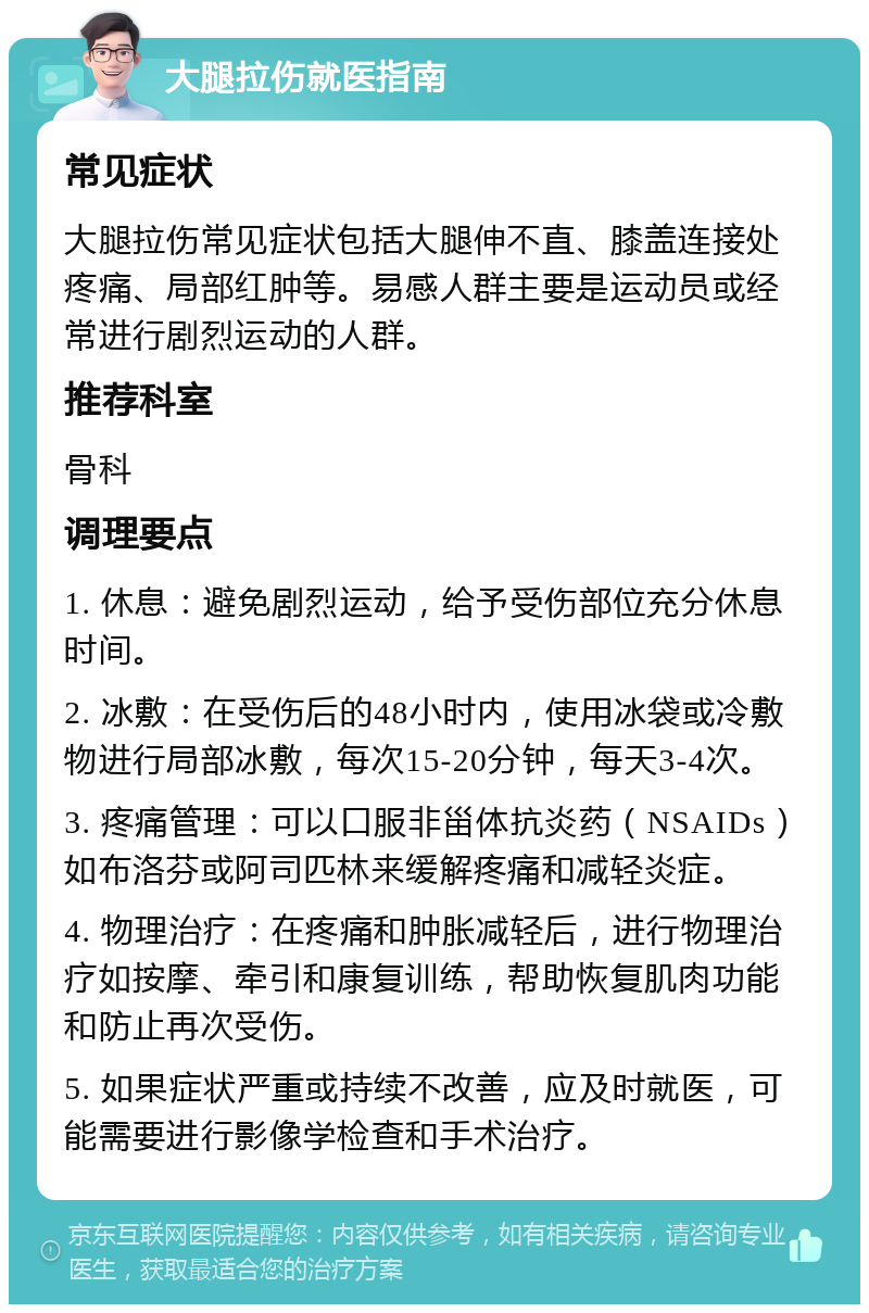 大腿拉伤就医指南 常见症状 大腿拉伤常见症状包括大腿伸不直、膝盖连接处疼痛、局部红肿等。易感人群主要是运动员或经常进行剧烈运动的人群。 推荐科室 骨科 调理要点 1. 休息：避免剧烈运动，给予受伤部位充分休息时间。 2. 冰敷：在受伤后的48小时内，使用冰袋或冷敷物进行局部冰敷，每次15-20分钟，每天3-4次。 3. 疼痛管理：可以口服非甾体抗炎药（NSAIDs）如布洛芬或阿司匹林来缓解疼痛和减轻炎症。 4. 物理治疗：在疼痛和肿胀减轻后，进行物理治疗如按摩、牵引和康复训练，帮助恢复肌肉功能和防止再次受伤。 5. 如果症状严重或持续不改善，应及时就医，可能需要进行影像学检查和手术治疗。