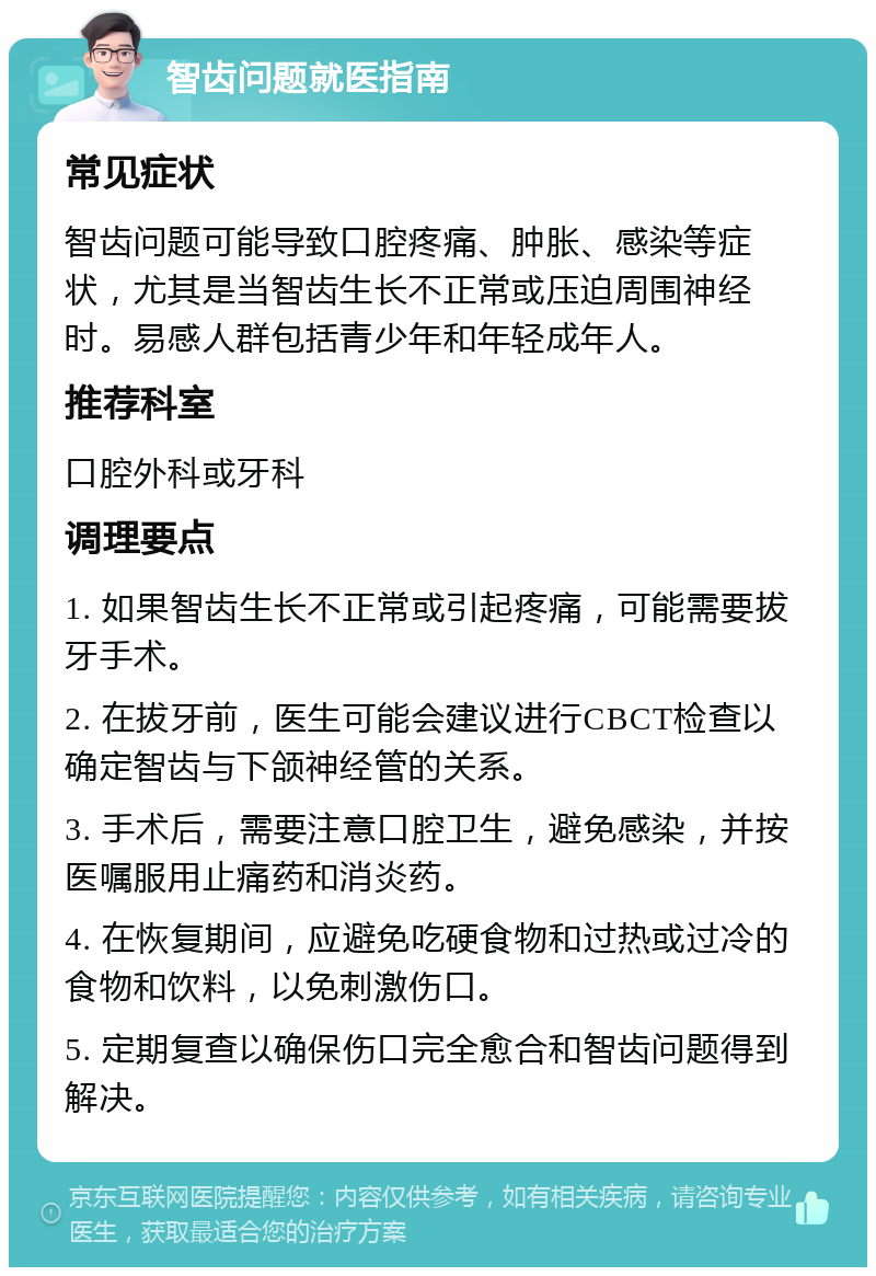 智齿问题就医指南 常见症状 智齿问题可能导致口腔疼痛、肿胀、感染等症状，尤其是当智齿生长不正常或压迫周围神经时。易感人群包括青少年和年轻成年人。 推荐科室 口腔外科或牙科 调理要点 1. 如果智齿生长不正常或引起疼痛，可能需要拔牙手术。 2. 在拔牙前，医生可能会建议进行CBCT检查以确定智齿与下颌神经管的关系。 3. 手术后，需要注意口腔卫生，避免感染，并按医嘱服用止痛药和消炎药。 4. 在恢复期间，应避免吃硬食物和过热或过冷的食物和饮料，以免刺激伤口。 5. 定期复查以确保伤口完全愈合和智齿问题得到解决。