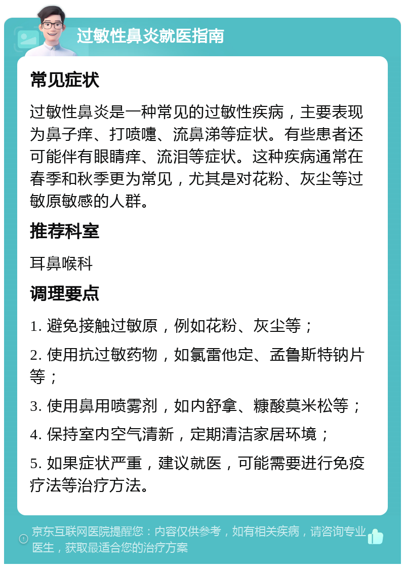 过敏性鼻炎就医指南 常见症状 过敏性鼻炎是一种常见的过敏性疾病，主要表现为鼻子痒、打喷嚏、流鼻涕等症状。有些患者还可能伴有眼睛痒、流泪等症状。这种疾病通常在春季和秋季更为常见，尤其是对花粉、灰尘等过敏原敏感的人群。 推荐科室 耳鼻喉科 调理要点 1. 避免接触过敏原，例如花粉、灰尘等； 2. 使用抗过敏药物，如氯雷他定、孟鲁斯特钠片等； 3. 使用鼻用喷雾剂，如内舒拿、糠酸莫米松等； 4. 保持室内空气清新，定期清洁家居环境； 5. 如果症状严重，建议就医，可能需要进行免疫疗法等治疗方法。