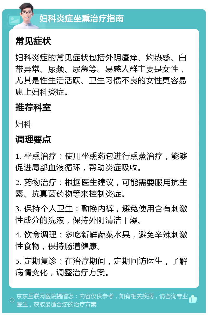 妇科炎症坐熏治疗指南 常见症状 妇科炎症的常见症状包括外阴瘙痒、灼热感、白带异常、尿频、尿急等。易感人群主要是女性，尤其是性生活活跃、卫生习惯不良的女性更容易患上妇科炎症。 推荐科室 妇科 调理要点 1. 坐熏治疗：使用坐熏药包进行熏蒸治疗，能够促进局部血液循环，帮助炎症吸收。 2. 药物治疗：根据医生建议，可能需要服用抗生素、抗真菌药物等来控制炎症。 3. 保持个人卫生：勤换内裤，避免使用含有刺激性成分的洗液，保持外阴清洁干燥。 4. 饮食调理：多吃新鲜蔬菜水果，避免辛辣刺激性食物，保持肠道健康。 5. 定期复诊：在治疗期间，定期回访医生，了解病情变化，调整治疗方案。