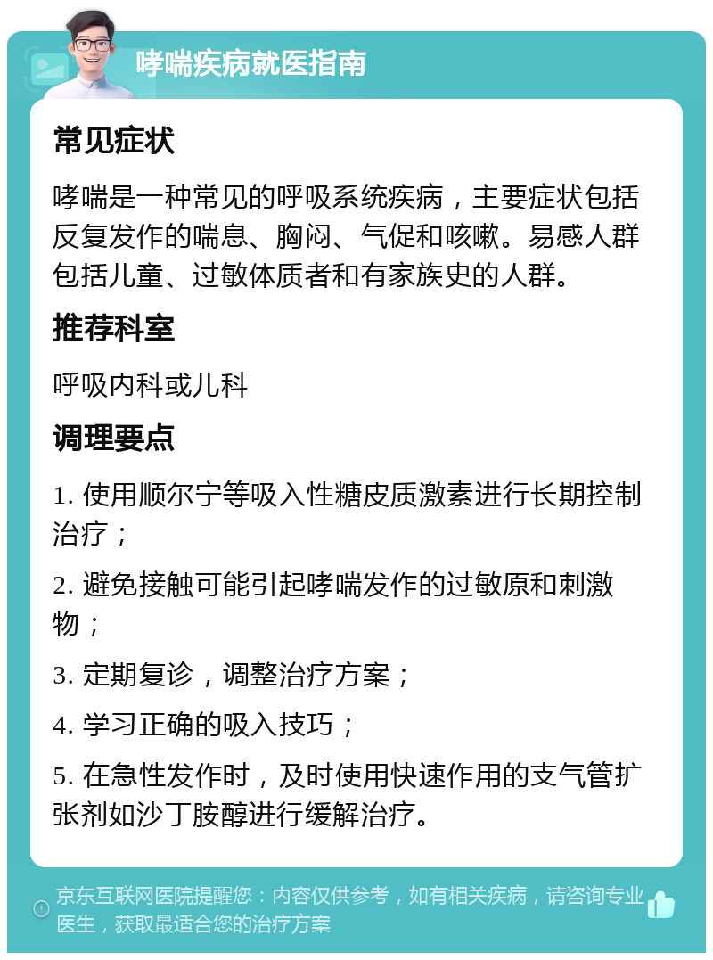 哮喘疾病就医指南 常见症状 哮喘是一种常见的呼吸系统疾病，主要症状包括反复发作的喘息、胸闷、气促和咳嗽。易感人群包括儿童、过敏体质者和有家族史的人群。 推荐科室 呼吸内科或儿科 调理要点 1. 使用顺尔宁等吸入性糖皮质激素进行长期控制治疗； 2. 避免接触可能引起哮喘发作的过敏原和刺激物； 3. 定期复诊，调整治疗方案； 4. 学习正确的吸入技巧； 5. 在急性发作时，及时使用快速作用的支气管扩张剂如沙丁胺醇进行缓解治疗。