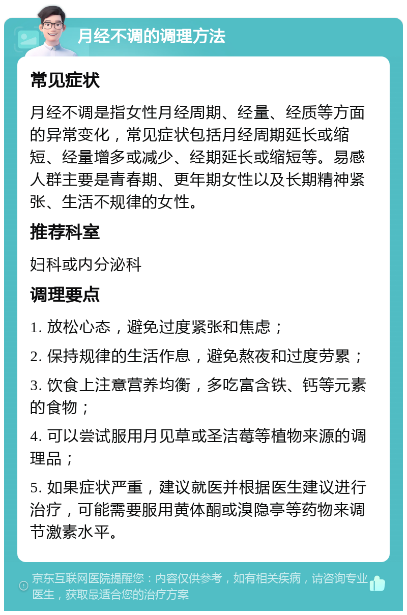 月经不调的调理方法 常见症状 月经不调是指女性月经周期、经量、经质等方面的异常变化，常见症状包括月经周期延长或缩短、经量增多或减少、经期延长或缩短等。易感人群主要是青春期、更年期女性以及长期精神紧张、生活不规律的女性。 推荐科室 妇科或内分泌科 调理要点 1. 放松心态，避免过度紧张和焦虑； 2. 保持规律的生活作息，避免熬夜和过度劳累； 3. 饮食上注意营养均衡，多吃富含铁、钙等元素的食物； 4. 可以尝试服用月见草或圣洁莓等植物来源的调理品； 5. 如果症状严重，建议就医并根据医生建议进行治疗，可能需要服用黄体酮或溴隐亭等药物来调节激素水平。