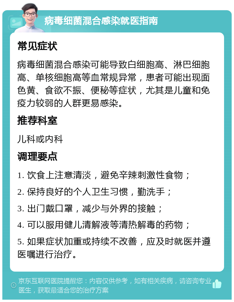 病毒细菌混合感染就医指南 常见症状 病毒细菌混合感染可能导致白细胞高、淋巴细胞高、单核细胞高等血常规异常，患者可能出现面色黄、食欲不振、便秘等症状，尤其是儿童和免疫力较弱的人群更易感染。 推荐科室 儿科或内科 调理要点 1. 饮食上注意清淡，避免辛辣刺激性食物； 2. 保持良好的个人卫生习惯，勤洗手； 3. 出门戴口罩，减少与外界的接触； 4. 可以服用健儿清解液等清热解毒的药物； 5. 如果症状加重或持续不改善，应及时就医并遵医嘱进行治疗。