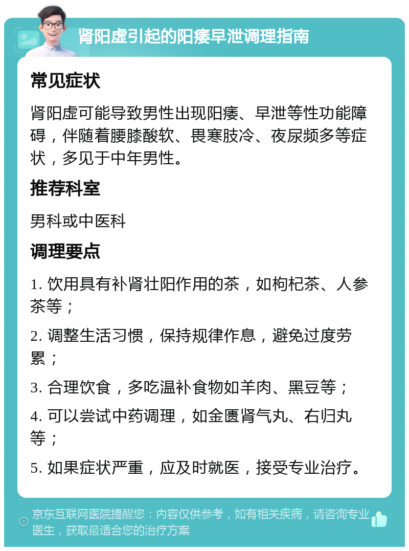 肾阳虚引起的阳痿早泄调理指南 常见症状 肾阳虚可能导致男性出现阳痿、早泄等性功能障碍，伴随着腰膝酸软、畏寒肢冷、夜尿频多等症状，多见于中年男性。 推荐科室 男科或中医科 调理要点 1. 饮用具有补肾壮阳作用的茶，如枸杞茶、人参茶等； 2. 调整生活习惯，保持规律作息，避免过度劳累； 3. 合理饮食，多吃温补食物如羊肉、黑豆等； 4. 可以尝试中药调理，如金匮肾气丸、右归丸等； 5. 如果症状严重，应及时就医，接受专业治疗。