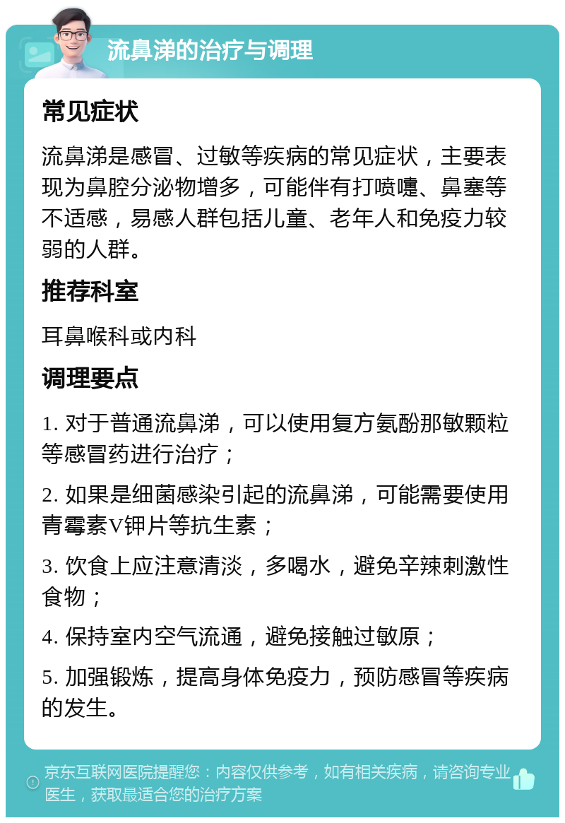 流鼻涕的治疗与调理 常见症状 流鼻涕是感冒、过敏等疾病的常见症状，主要表现为鼻腔分泌物增多，可能伴有打喷嚏、鼻塞等不适感，易感人群包括儿童、老年人和免疫力较弱的人群。 推荐科室 耳鼻喉科或内科 调理要点 1. 对于普通流鼻涕，可以使用复方氨酚那敏颗粒等感冒药进行治疗； 2. 如果是细菌感染引起的流鼻涕，可能需要使用青霉素V钾片等抗生素； 3. 饮食上应注意清淡，多喝水，避免辛辣刺激性食物； 4. 保持室内空气流通，避免接触过敏原； 5. 加强锻炼，提高身体免疫力，预防感冒等疾病的发生。